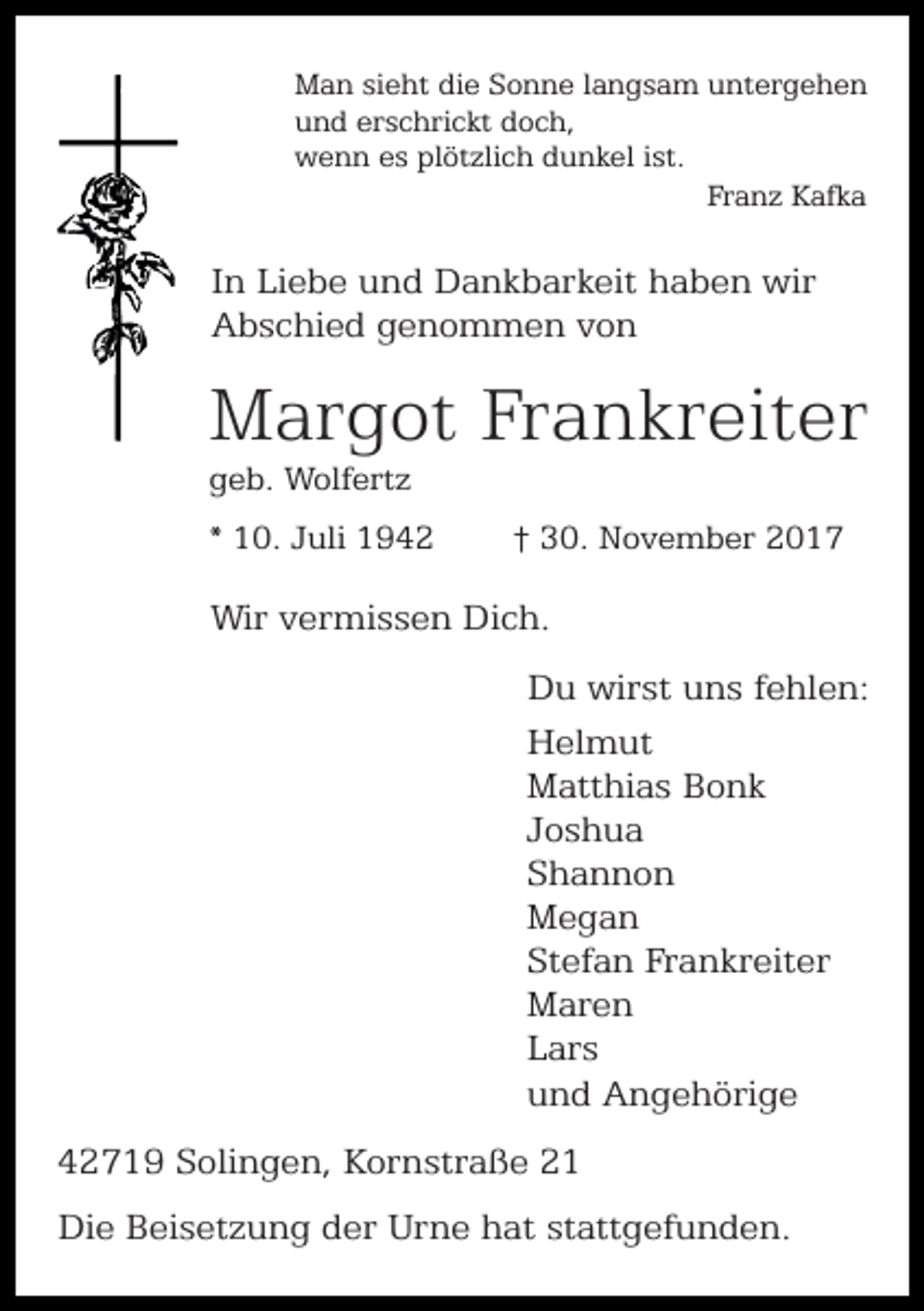 <p>Man sieht die Sonne langsam untergehen<br />und erschrickt doch,<br />wenn es plötzlich dunkel ist.<br />Franz Kafka</p><p>In Liebe und Dankbarkeit haben wir<br />Abschied genommen von</p><p>Margot Frankreiter<br />geb. Wolfertz</p><p>* 10. Juli 1942</p><p>† 30. November 2017</p><p>Wir vermissen Dich.<br />Du wirst uns fehlen:<br />Helmut<br />Matthias Bonk<br />Joshua<br />Shannon<br />Megan<br />Stefan Frankreiter<br />Maren<br />Lars<br />und Angehörige<br />42719 Solingen, Kornstraße 21<br />Die Beisetzung der Urne hat stattgefunden.</p>