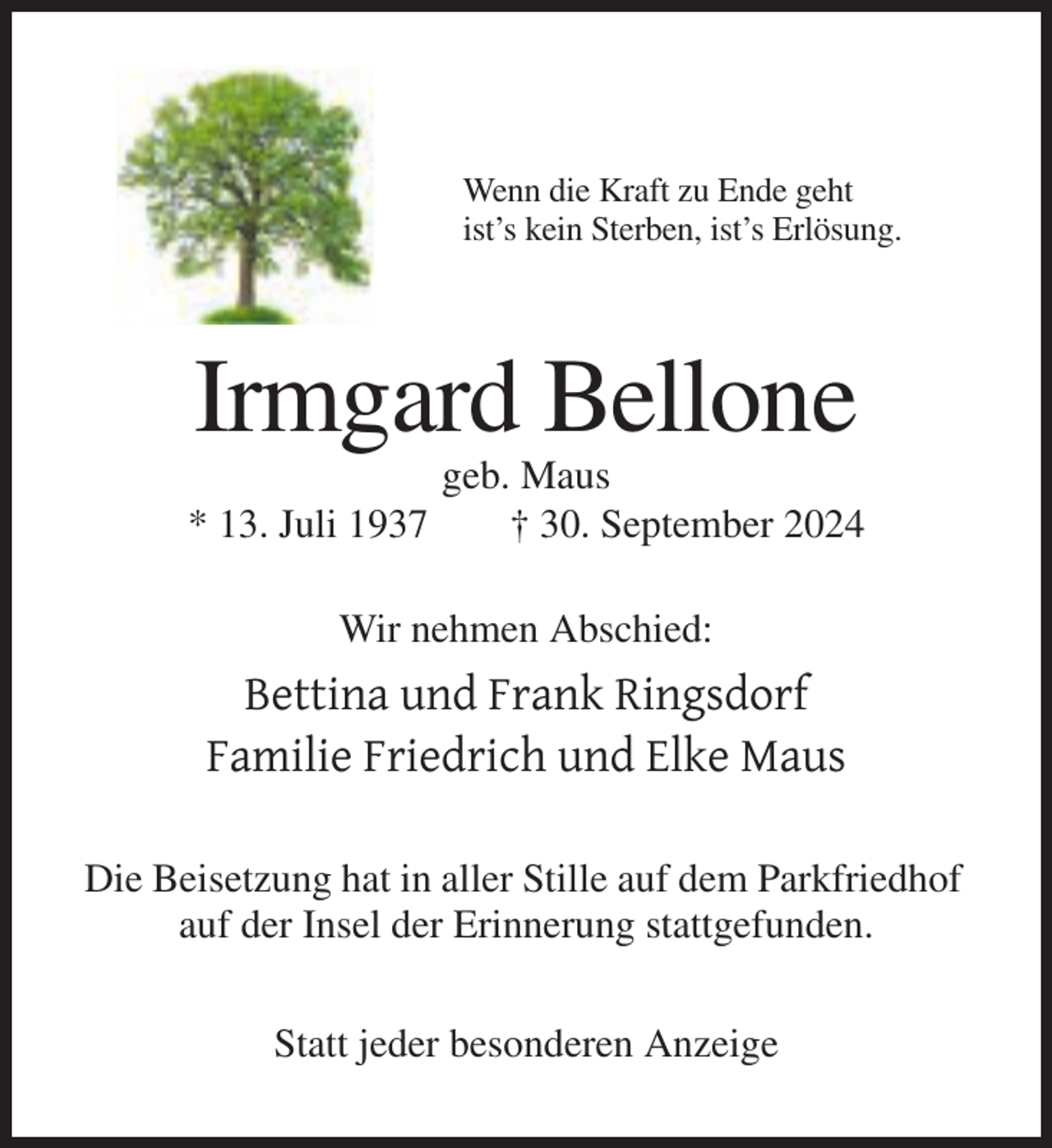 <p>Wenn die Kraft zu Ende geht<br />ist’s kein Sterben, ist’s Erlösung.</p><p>Irmgard Bellone<br />* 13. Juli 1937</p><p>geb. Maus<br />† 30. September 2024</p><p>Wir nehmen Abschied:</p><p>Bettina und Frank Ringsdorf<br />Familie Friedrich und Elke Maus<br />Die Beisetzung hat in aller Stille auf dem Parkfriedhof<br />auf der Insel der Erinnerung stattgefunden.<br />Statt jeder besonderen Anzeige</p>
