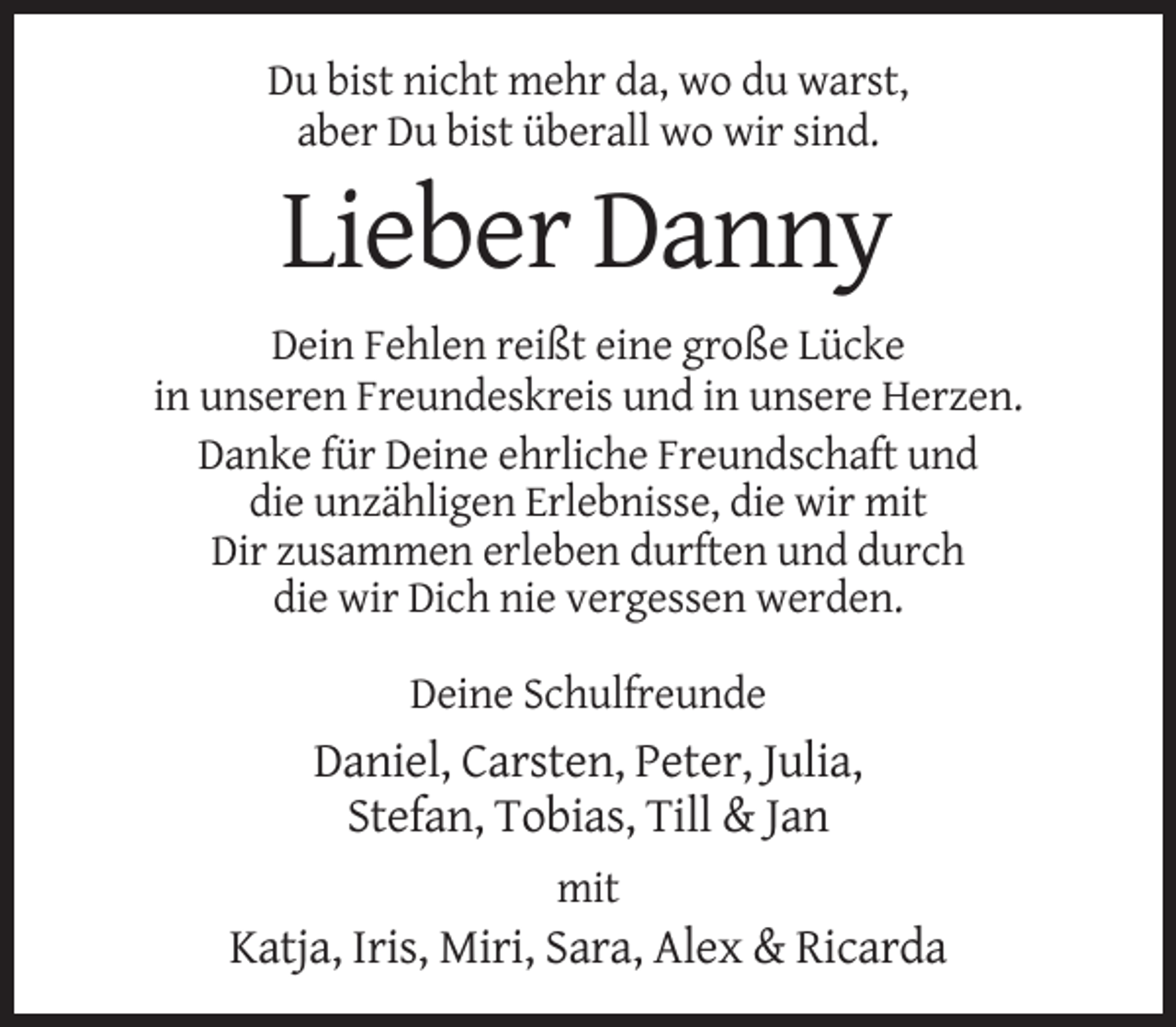<p>Du bist nicht mehr da, wo du warst,<br />aber Du bist überall wo wir sind.</p><p>Lieber Danny<br />Dein Fehlen reißt eine große Lücke<br />in unseren Freundeskreis und in unsere Herzen.<br />Danke für Deine ehrliche Freundschaft und<br />die unzähligen Erlebnisse, die wir mit<br />Dir zusammen erleben durften und durch<br />die wir Dich nie vergessen werden.<br />Deine Schulfreunde</p><p>Daniel, Carsten, Peter, Julia,<br />Stefan, Tobias, Till &amp; Jan<br />mit</p><p>Katja, Iris, Miri, Sara, Alex &amp; Ricarda</p>