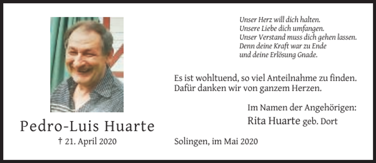 <p>Unser Herz will dich halten.<br />Unsere Liebe dich umfangen.<br />Unser Verstand muss dich gehen lassen.<br />Denn deine Kraft war zu Ende<br />und deine Erlösung Gnade.</p><p>Es ist wohltuend, so viel Anteilnahme zu finden.<br />Dafür danken wir von ganzem Herzen.<br />Im Namen der Angehörigen:<br />Rita Huarte geb. Dort</p><p>Pedro-Luis Huarte<br />† 21. April 2020</p><p>Solingen, im Mai 2020</p>