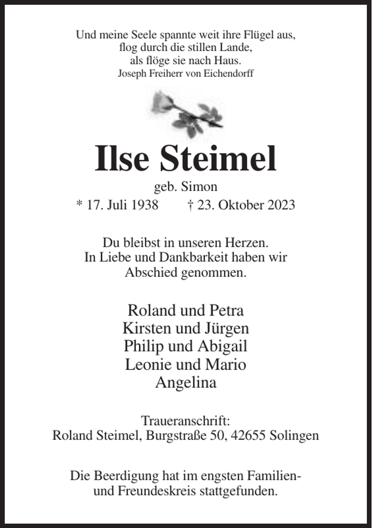 <p>Und meine Seele spannte weit ihre Flügel aus,<br />flog durch die stillen Lande,<br />als flöge sie nach Haus.<br />Joseph Freiherr von Eichendorff</p><p>Ilse Steimel<br />geb. Simon<br />* 17. Juli 1938<br />† 23. Oktober 2023<br />Du bleibst in unseren Herzen.<br />In Liebe und Dankbarkeit haben wir<br />Abschied genommen.</p><p>Roland und Petra<br />Kirsten und Jürgen<br />Philip und Abigail<br />Leonie und Mario<br />Angelina<br />Traueranschrift:<br />Roland Steimel, Burgstraße 50, 42655 Solingen<br />Die Beerdigung hat im engsten Familienund Freundeskreis stattgefunden.</p>
