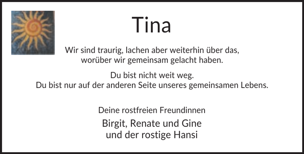 <p>Tina<br />Wir sind traurig, lachen aber weiterhin über das,<br />worüber wir gemeinsam gelacht haben.<br />Du bist nicht weit weg.<br />Du bist nur auf der anderen Seite unseres gemeinsamen Lebens.<br />Deine rostfreien Freundinnen</p><p>Birgit, Renate und Gine<br />und der rostige Hansi</p>
