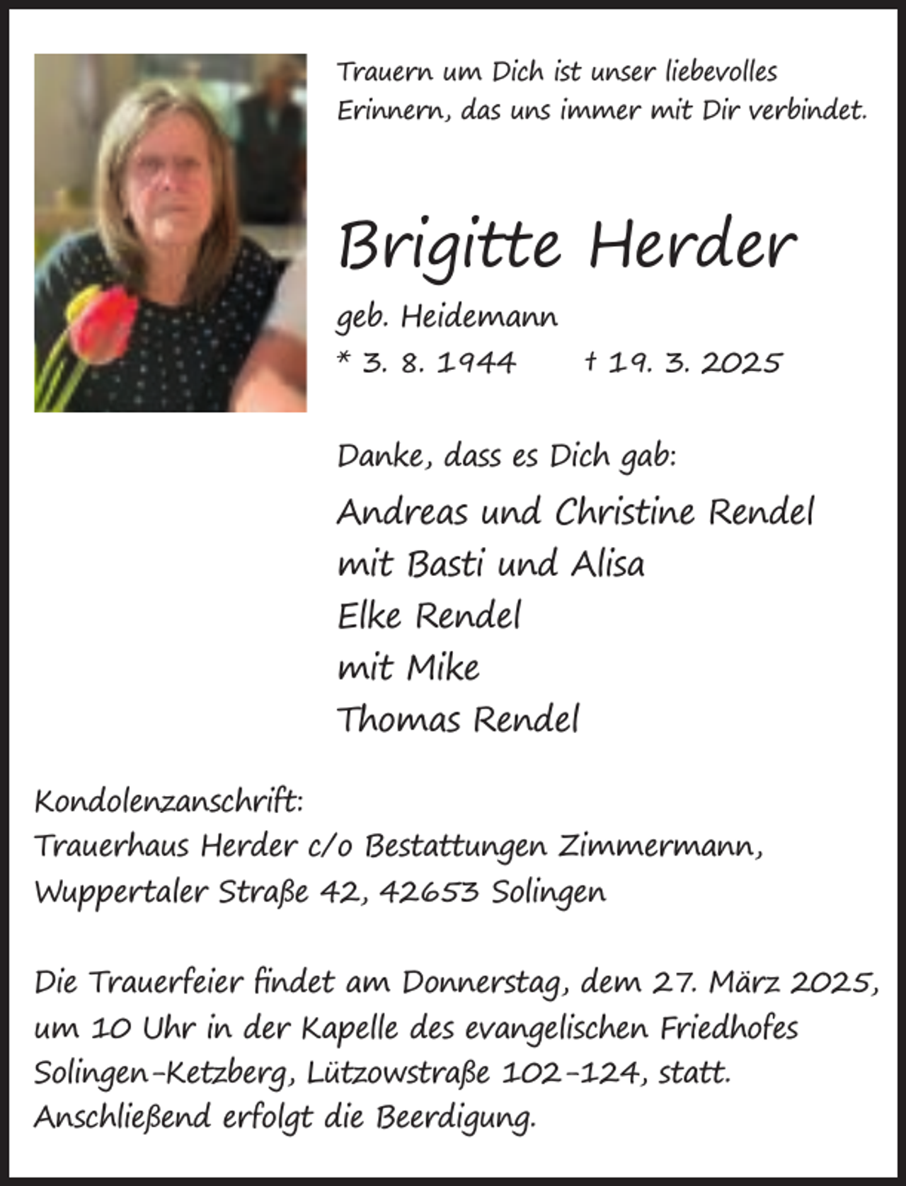 <p>Trauern um Dich ist unser liebevolles<br />Erinnern, das uns immer mit Dir verbindet.</p><p>Brigitte Herder<br />geb. Heidemann<br />* 3. 8. 1944<br />† 19. 3. 2025<br />Danke, dass es Dich gab:</p><p>Andreas und Christine Rendel<br />mit Basti und Alisa<br />Elke Rendel<br />mit Mike<br />Thomas Rendel<br />Kondolenzanschrift:<br />Trauerhaus Herder c/o Bestattungen Zimmermann,<br />Wuppertaler Straße 42, 42653 Solingen<br />Die Trauerfeier ﬁndet am Donnerstag, dem 27. März 2025,<br />um 10 Uhr in der Kapelle des evangelischen Friedhofes<br />Solingen-Ketzberg, Lützowstraße 102-124, statt.<br />Anschließend erfolgt die Beerdigung.</p>