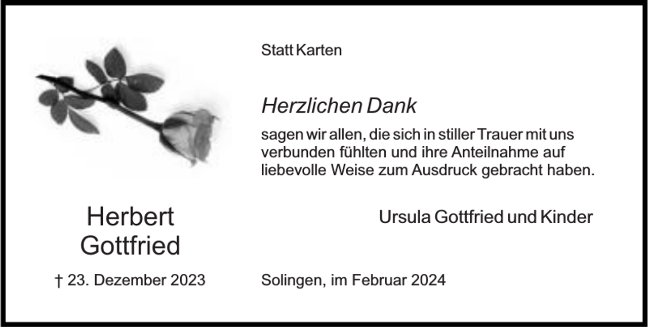 <p>Statt Karten</p><p>Herzlichen Dank<br />sagen wir allen, die sich in stiller Trauer mit uns<br />verbunden fühlten und ihre Anteilnahme auf<br />liebevolle Weise zum Ausdruck gebracht haben.</p><p>Herbert<br />Gottfried<br />† 23. Dezember 2023</p><p>Ursula Gottfried und Kinder<br />Solingen, im Februar 2024</p>
