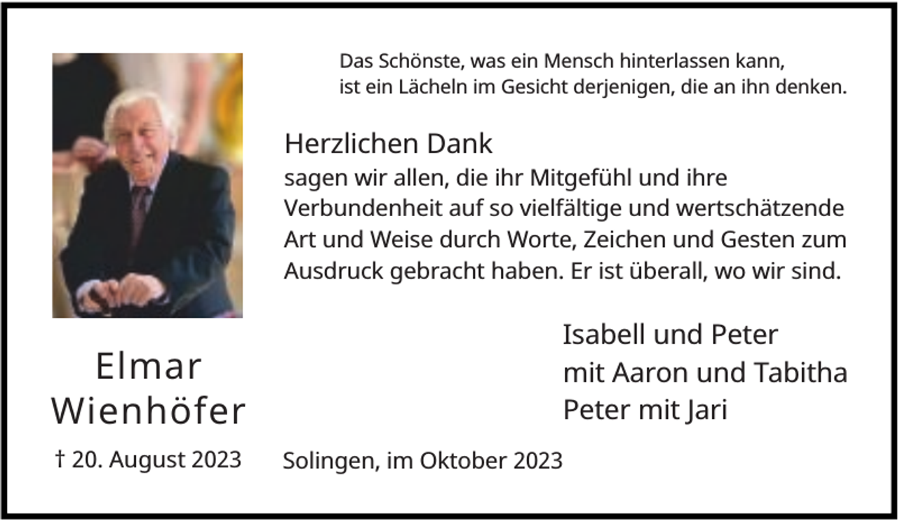 <p>Das Schönste, was ein Mensch hinterlassen kann,<br />ist ein Lächeln im Gesicht derjenigen, die an ihn denken.</p><p>Herzlichen Dank<br />sagen wir allen, die ihr Mitgefühl und ihre<br />Verbundenheit auf so vielfältige und wertschätzende<br />Art und Weise durch Worte, Zeichen und Gesten zum<br />Ausdruck gebracht haben. Er ist überall, wo wir sind.</p><p>Elmar<br />Wienhöfer<br />† 20. August 2023</p><p>Isabell und Peter<br />mit Aaron und Tabitha<br />Peter mit Jari<br />Solingen, im Oktober 2023</p>