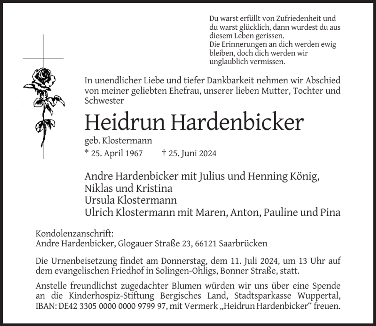 <p>Du warst erfüllt von Zufriedenheit und<br />du warst glücklich, dann wurdest du aus<br />diesem Leben gerissen.<br />Die Erinnerungen an dich werden ewig<br />bleiben, doch dich werden wir<br />unglaublich vermissen.</p><p>In unendlicher Liebe und tiefer Dankbarkeit nehmen wir Abschied<br />von meiner geliebten Ehefrau, unserer lieben Mutter, Tochter und<br />Schwester</p><p>Heidrun Hardenbicker<br />geb. Klostermann<br />* 25. April 1967</p><p>† 25. Juni 2024</p><p>Andre Hardenbicker mit Julius und Henning König,<br />Niklas und Kristina<br />Ursula Klostermann<br />Ulrich Klostermann mit Maren, Anton, Pauline und Pina<br />Kondolenzanschrift:<br />Andre Hardenbicker, Glogauer Straße 23, 66121 Saarbrücken<br />Die Urnenbeisetzung findet am Donnerstag, dem 11. Juli 2024, um 13 Uhr auf<br />dem evangelischen Friedhof in Solingen-Ohligs, Bonner Straße, statt.<br />Anstelle freundlichst zugedachter Blumen würden wir uns über eine Spende<br />an die Kinderhospiz-Stiftung Bergisches Land, Stadtsparkasse Wuppertal,<br />IBAN: DE42 3305 9797, mit Vermerk „Heidrun Hardenbicker“ freuen.</p>