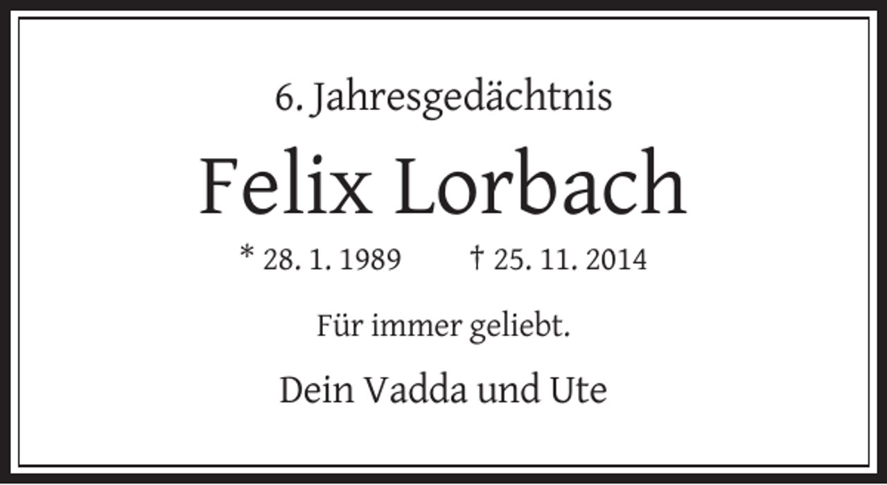 <p>6. Jahresgedächtnis</p><p>Felix Lorbach<br />* 28. 1. 1989</p><p>† 25. 11. 2014</p><p>Für immer geliebt.</p><p>Dein Vadda und Ute</p>