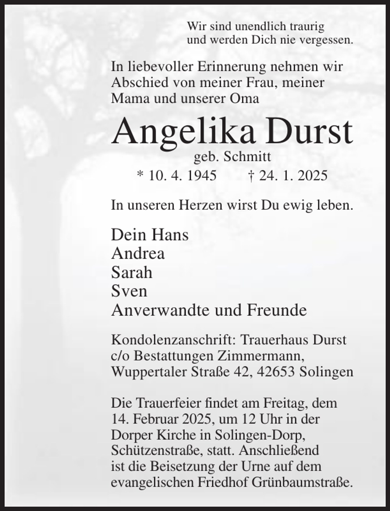 <p>Wir sind unendlich traurig<br />und werden Dich nie vergessen.</p><p>In liebevoller Erinnerung nehmen wir<br />Abschied von meiner Frau, meiner<br />Mama und unserer Oma</p><p>Angelika Durst<br />geb. Schmitt<br />* 10. 4. 1945<br />† 24. 1. 2025</p><p>In unseren Herzen wirst Du ewig leben.</p><p>Dein Hans<br />Andrea<br />Sarah<br />Sven<br />Anverwandte und Freunde<br />Kondolenzanschrift: Trauerhaus Durst<br />c/o Bestattungen Zimmermann,<br />Wuppertaler Straße 42, 42653 Solingen<br />Die Trauerfeier findet am Freitag, dem<br />14. Februar 2025, um 12 Uhr in der<br />Dorper Kirche in Solingen-Dorp,<br />Schützenstraße, statt. Anschließend<br />ist die Beisetzung der Urne auf dem<br />evangelischen Friedhof Grünbaumstraße.</p>