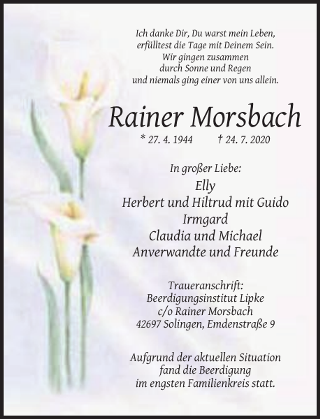 <p>Ich danke Dir, Du warst mein Leben,<br />erfülltest die Tage mit Deinem Sein.<br />Wir gingen zusammen<br />durch Sonne und Regen<br />und niemals ging einer von uns allein.</p><p>Rainer Morsbach<br />* 27. 4. 1944</p><p>† 24. 7. 2020</p><p>In großer Liebe:</p><p>Elly<br />Herbert und Hiltrud mit Guido<br />Irmgard<br />Claudia und Michael<br />Anverwandte und Freunde<br />Traueranschrift:<br />Beerdigungsinstitut Lipke<br />c/o Rainer Morsbach<br />42697 Solingen, Emdenstraße 9</p><p>Aufgrund der aktuellen Situation<br />fand die Beerdigung<br />im engsten Familienkreis statt.</p>