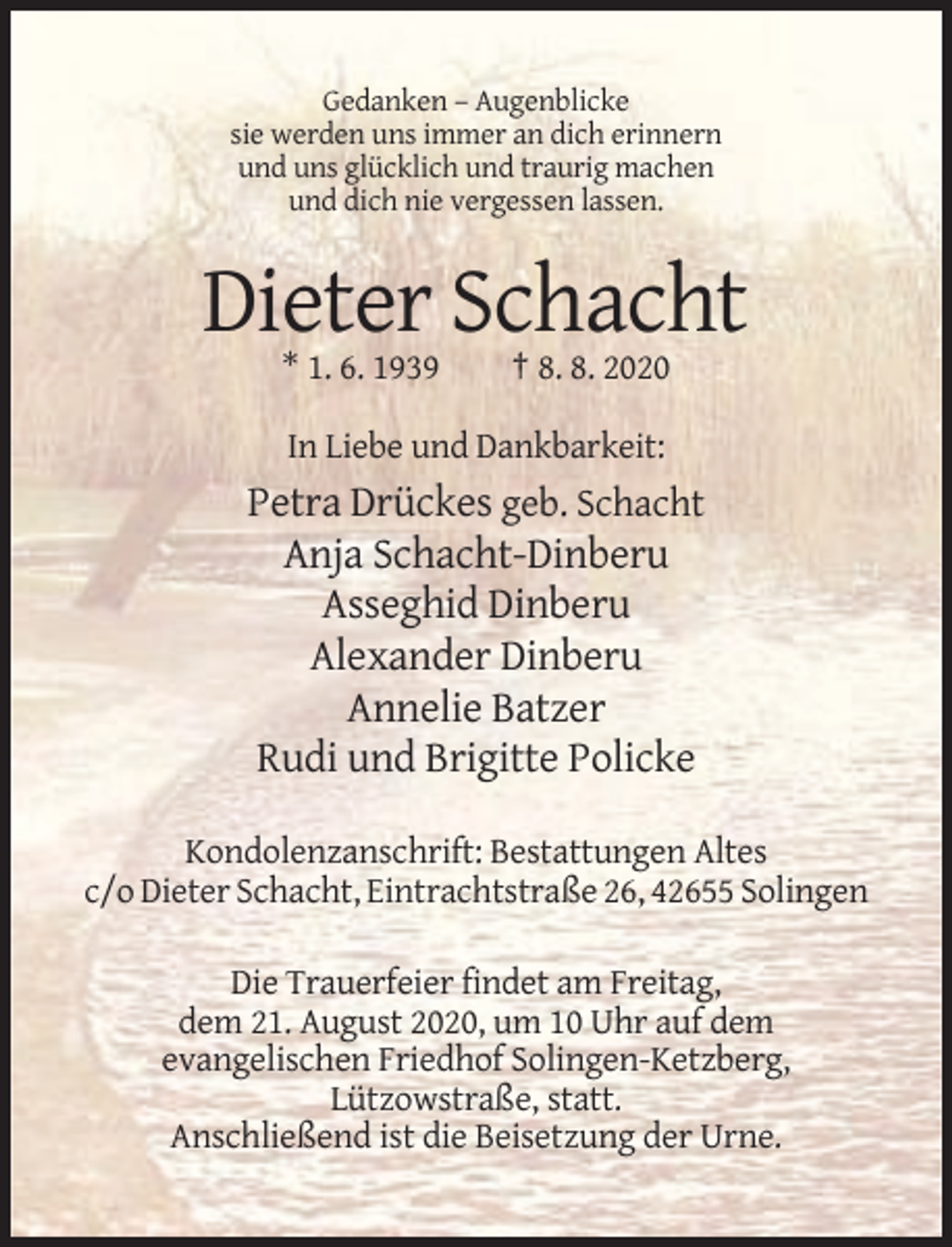 <p>Gedanken – Augenblicke<br />sie werden uns immer an dich erinnern<br />und uns glücklich und traurig machen<br />und dich nie vergessen lassen.</p><p>Dieter Schacht<br />* 1. 6. 1939</p><p>† 8. 8. 2020</p><p>In Liebe und Dankbarkeit:</p><p>Petra Drückes geb. Schacht<br />Anja Schacht-Dinberu<br />Asseghid Dinberu<br />Alexander Dinberu<br />Annelie Batzer<br />Rudi und Brigitte Policke<br />Kondolenzanschrift: Bestattungen Altes<br />c/o Dieter Schacht, Eintrachtstraße 26, 42655 Solingen<br />Die Trauerfeier findet am Freitag,<br />dem 21. August 2020, um 10 Uhr auf dem<br />evangelischen Friedhof Solingen-Ketzberg,<br />Lützowstraße, statt.<br />Anschließend ist die Beisetzung der Urne.</p>