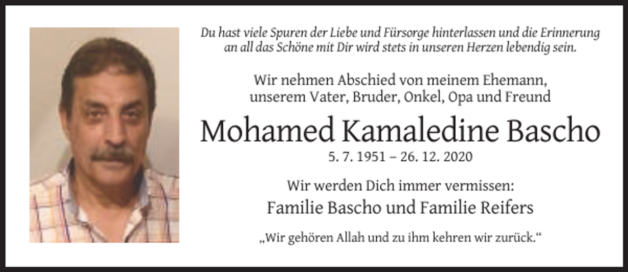 <p>Du hast viele Spuren der Liebe und Fürsorge hinterlassen und die Erinnerung<br />an all das Schöne mit Dir wird stets in unseren Herzen lebendig sein.</p><p>Wir nehmen Abschied von meinem Ehemann,<br />unserem Vater, Bruder, Onkel, Opa und Freund</p><p>Mohamed Kamaledine Bascho<br />5. 7. 1951 – 26. 12. 2020<br />Wir werden Dich immer vermissen:</p><p>Familie Bascho und Familie Reifers<br />„Wir gehören Allah und zu ihm kehren wir zurück.“</p>