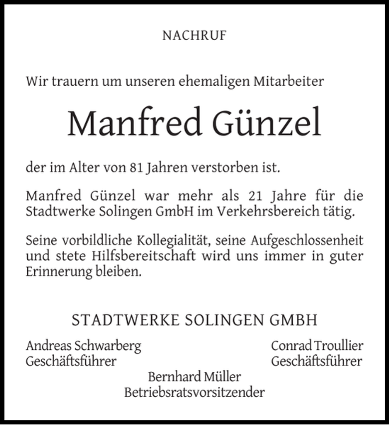 <p>NACHRUF<br />Wir trauern um unseren ehemaligen Mitarbeiter</p><p>Manfred Günzel<br />der im Alter von 81 Jahren verstorben ist.<br />Manfred Günzel war mehr als 21 Jahre für die<br />Stadtwerke Solingen GmbH im Verkehrsbereich tätig.<br />Seine vorbildliche Kollegialität, seine Aufgeschlossenheit<br />und stete Hilfsbereitschaft wird uns immer in guter<br />Erinnerung bleiben.</p><p>STADTWERKE SOLINGEN GMBH<br />Andreas Schwarberg<br />Geschäftsführer</p><p>Bernhard Müller<br />Betriebsratsvorsitzender</p><p>Conrad Troullier<br />Geschäftsführer</p>