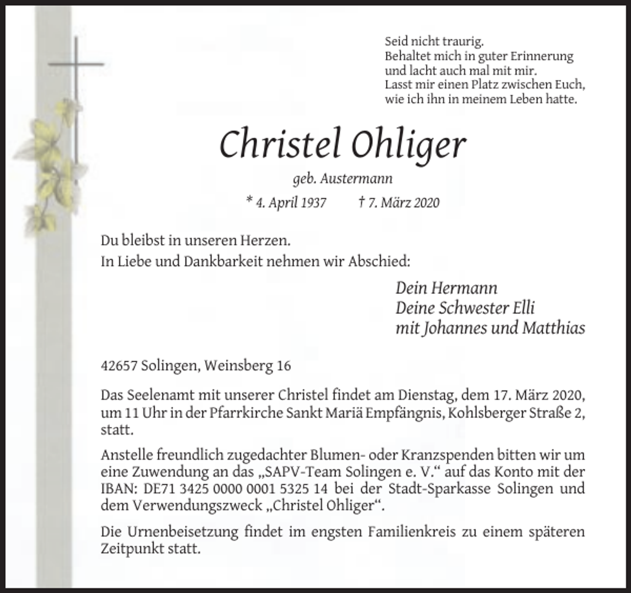 <p>Seid nicht traurig.<br />Behaltet mich in guter Erinnerung<br />und lacht auch mal mit mir.<br />Lasst mir einen Platz zwischen Euch,<br />wie ich ihn in meinem Leben hatte.</p><p>Christel Ohliger<br />geb. Austermann<br />* 4. April 1937<br />† 7. März 2020<br />Du bleibst in unseren Herzen.<br />In Liebe und Dankbarkeit nehmen wir Abschied:</p><p>Dein Hermann<br />Deine Schwester Elli<br />mit Johannes und Matthias<br />42657 Solingen, Weinsberg 16<br />Das Seelenamt mit unserer Christel findet am Dienstag, dem 17. März 2020,<br />um 11 Uhr in der Pfarrkirche Sankt Mariä Empfängnis, Kohlsberger Straße 2,<br />statt.<br />Anstelle freundlich zugedachter Blumen- oder Kranzspenden bitten wir um<br />eine Zuwendung an das „SAPV-Team Solingen e. V.“ auf das Konto mit der<br />IBAN: DE71 3425 01 5325 14 bei der Stadt-Sparkasse Solingen und<br />dem Verwendungszweck „Christel Ohliger“.<br />Die Urnenbeisetzung findet im engsten Familienkreis zu einem späteren<br />Zeitpunkt statt.</p>