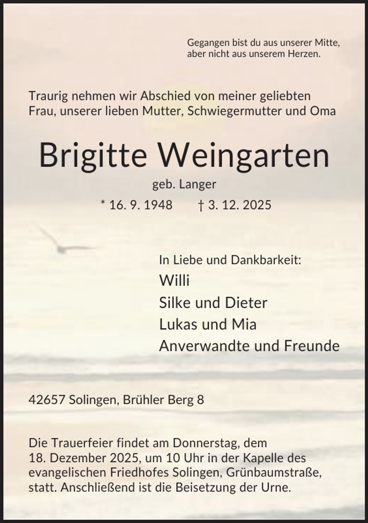 <p>Gegangen bist du aus unserer Mitte,<br />aber nicht aus unserem Herzen.</p><p>Traurig nehmen wir Abschied von meiner geliebten<br />Frau, unserer lieben Mutter, Schwiegermutter und Oma</p><p>Brigitte Weingarten<br />geb. Langer<br />* 16. 9. 1948</p><p>† 3. 12. 2025</p><p>In Liebe und Dankbarkeit:</p><p>Willi<br />Silke und Dieter<br />Lukas und Mia<br />Anverwandte und Freunde</p><p>42657 Solingen, Brühler Berg 8<br />Die Trauerfeier findet am Donnerstag, dem<br />18. Dezember 2025, um 10 Uhr in der Kapelle des<br />evangelischen Friedhofes Solingen, Grünbaumstraße,<br />statt. Anschließend ist die Beisetzung der Urne.</p>