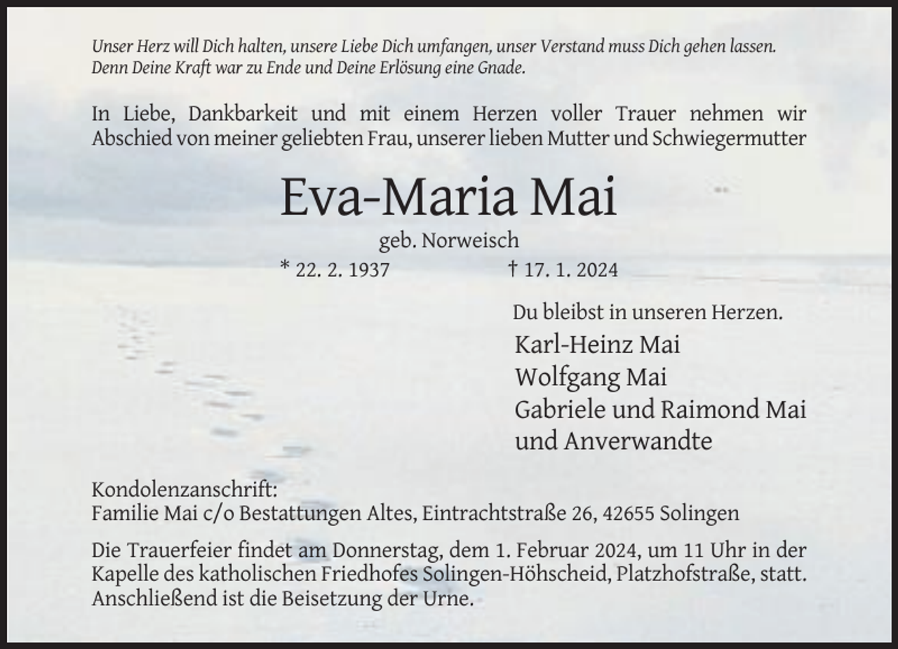 <p>Unser Herz will Dich halten, unsere Liebe Dich umfangen, unser Verstand muss Dich gehen lassen.<br />Denn Deine Kraft war zu Ende und Deine Erlösung eine Gnade.</p><p>In Liebe, Dankbarkeit und mit einem Herzen voller Trauer nehmen wir<br />Abschied von meiner geliebten Frau, unserer lieben Mutter und Schwiegermutter</p><p>Eva-Maria Mai<br />geb. Norweisch<br />* 22. 2. 1937<br />† 17. 1. 2024<br />Du bleibst in unseren Herzen.</p><p>Karl-Heinz Mai<br />Wolfgang Mai<br />Gabriele und Raimond Mai<br />und Anverwandte<br />Kondolenzanschrift:<br />Familie Mai c/o Bestattungen Altes, Eintrachtstraße 26, 42655 Solingen<br />Die Trauerfeier findet am Donnerstag, dem 1. Februar 2024, um 11 Uhr in der<br />Kapelle des katholischen Friedhofes Solingen-Höhscheid, Platzhofstraße, statt.<br />Anschließend ist die Beisetzung der Urne.</p>