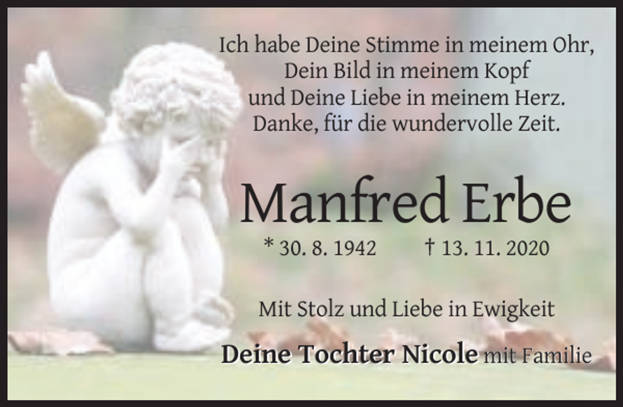 <p>Ich habe Deine Stimme in meinem Ohr,<br />Dein Bild in meinem Kopf<br />und Deine Liebe in meinem Herz.<br />Danke, für die wundervolle Zeit.</p><p>Manfred Erbe<br />* 30. 8. 1942</p><p>† 13. 11. 2020</p><p>Mit Stolz und Liebe in Ewigkeit</p><p>Deine Tochter Nicole mit Familie</p>