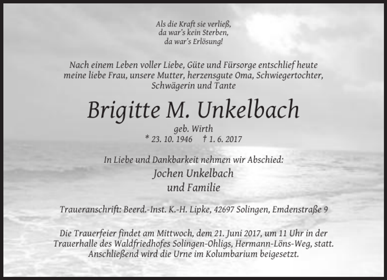 <p>Als die Kraft sie verließ,<br />da war’s kein Sterben,<br />da war’s Erlösung!</p><p>Nach einem Leben voller Liebe, Güte und Fürsorge entschlief heute<br />meine
 liebe Frau, unsere Mutter, herzensgute Oma, Schwiegertochter,<br />Schwägerin und Tante</p><p>Brigitte M. Unkelbach<br />geb. Wirth<br />* 23. 10. 1946 † 1. 6. 2017<br />In Liebe
 und Dankbarkeit nehmen wir Abschied:</p><p>Jochen Unkelbach<br />und Familie<br />Traueranschrift: Beerd.-Inst. K.-H. Lipke, 42697 Solingen, Emdenstraße 9<br />Die Trauerfeier findet am Mittwoch,
 dem 21. Juni 2017, um 11 Uhr in der<br />Trauerhalle des Waldfriedhofes Solingen-Ohligs, Hermann-Löns-Weg, statt.<br />Anschließend wird die Urne im Kolumbarium beigesetzt.</p>