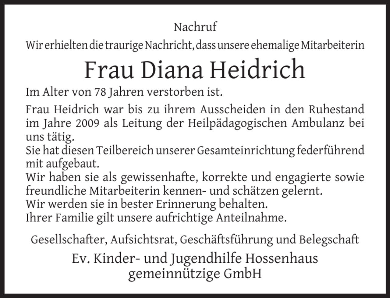 <p>Nachruf<br />Wir erhielten die traurige Nachricht, dass unsere ehemalige Mitarbeiterin</p><p>Frau Diana Heidrich</p><p>Im Alter von 78 Jahren verstorben ist.<br />Frau Heidrich war bis zu ihrem Ausscheiden in den Ruhestand<br />im Jahre 2009 als Leitung der Heilpädagogischen Ambulanz bei<br />uns tätig.<br />Sie hat diesen Teilbereich unserer Gesamteinrichtung federführend<br />mit aufgebaut.<br />Wir haben sie als gewissenhafte, korrekte und engagierte sowie<br />freundliche Mitarbeiterin kennen- und schätzen gelernt.<br />Wir werden sie in bester Erinnerung behalten.<br />Ihrer Familie gilt unsere aufrichtige Anteilnahme.<br />Gesellschafter, Aufsichtsrat, Geschäftsführung und Belegschaft</p><p>Ev. Kinder- und Jugendhilfe Hossenhaus<br />gemeinnützige GmbH</p>
