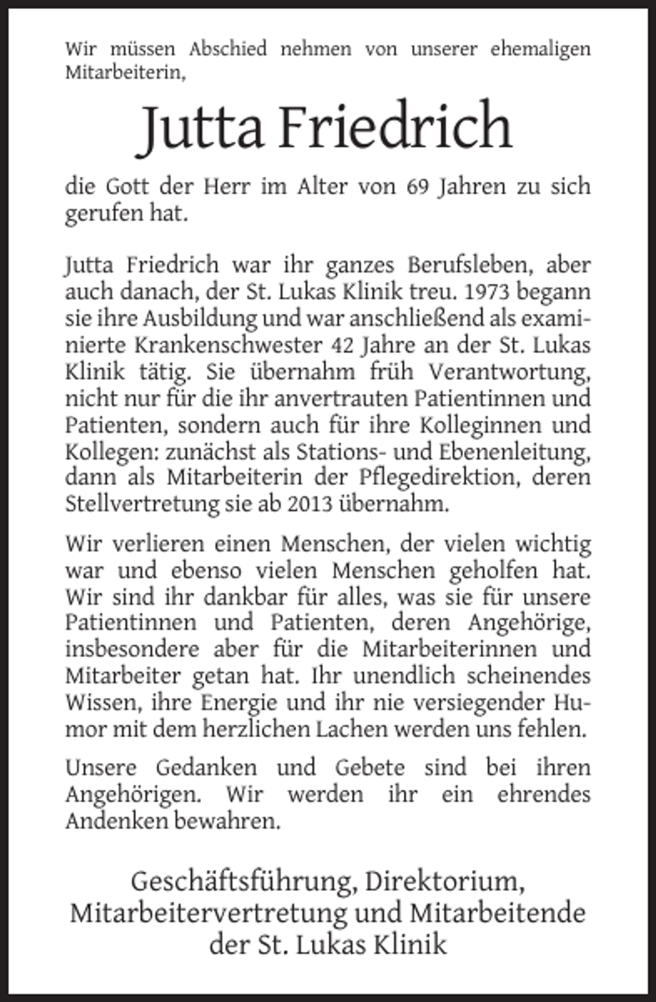 <p>Wir müssen Abschied nehmen von unserer ehemaligen<br />Mitarbeiterin,</p><p>Jutta Friedrich<br />die Gott der Herr im Alter von 69 Jahren zu sich<br />gerufen hat.<br />Jutta Friedrich war ihr ganzes Berufsleben, aber<br />auch danach, der St. Lukas Klinik treu. 1973 begann<br />sie ihre Ausbildung und war anschließend als examinierte Krankenschwester 42 Jahre an der St. Lukas<br />Klinik tätig. Sie übernahm früh Verantwortung,<br />nicht nur für die ihr anvertrauten Patientinnen und<br />Patienten, sondern auch für ihre Kolleginnen und<br />Kollegen: zunächst als Stations- und Ebenenleitung,<br />dann als Mitarbeiterin der Pflegedirektion, deren<br />Stellvertretung sie ab 2013 übernahm.<br />Wir verlieren einen Menschen, der vielen wichtig<br />war und ebenso vielen Menschen geholfen hat.<br />Wir sind ihr dankbar für alles, was sie für unsere<br />Patientinnen und Patienten, deren Angehörige,<br />insbesondere aber für die Mitarbeiterinnen und<br />Mitarbeiter getan hat. Ihr unendlich scheinendes<br />Wissen, ihre Energie und ihr nie versiegender Humor mit dem herzlichen Lachen werden uns fehlen.<br />Unsere Gedanken und Gebete sind bei ihren<br />Angehörigen. Wir werden ihr ein ehrendes<br />Andenken bewahren.</p><p>Geschäftsführung, Direktorium,<br />Mitarbeitervertretung und Mitarbeitende<br />der St. Lukas Klinik</p>