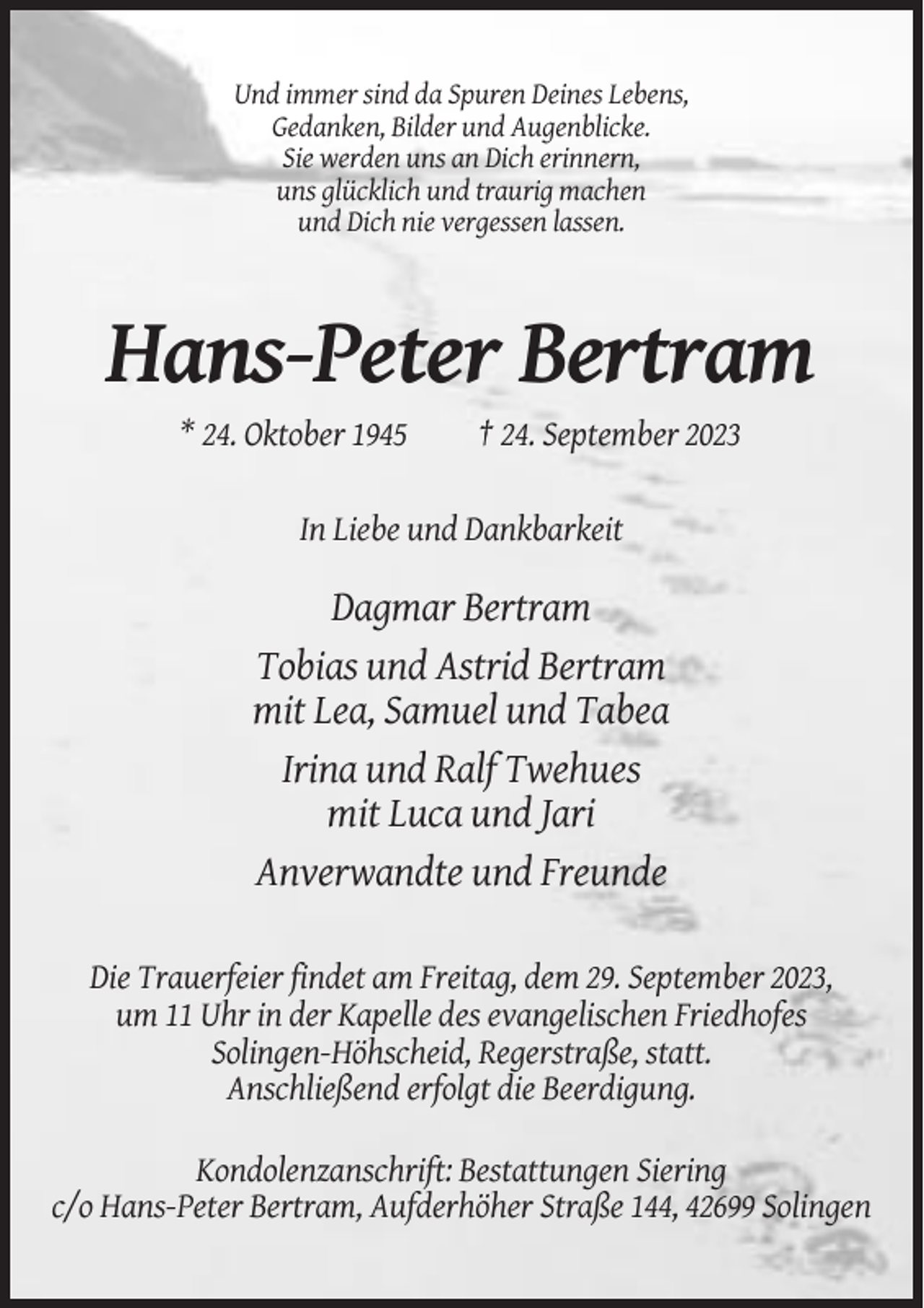 <p>Und immer sind da Spuren Deines Lebens,<br />Gedanken, Bilder und Augenblicke.<br />Sie werden uns an Dich erinnern,<br />uns glücklich und traurig machen<br />und Dich nie vergessen lassen.</p><p>Hans-Peter Bertram<br />* 24. Oktober 1945</p><p>† 24. September 2023</p><p>In Liebe und Dankbarkeit</p><p>Dagmar Bertram<br />Tobias und Astrid Bertram<br />mit Lea, Samuel und Tabea<br />Irina und Ralf Twehues<br />mit Luca und Jari<br />Anverwandte und Freunde<br />Die Trauerfeier findet am Freitag, dem 29. September 2023,<br />um 11 Uhr in der Kapelle des evangelischen Friedhofes<br />Solingen-Höhscheid, Regerstraße, statt.<br />Anschließend erfolgt die Beerdigung.<br />Kondolenzanschrift: Bestattungen Siering<br />c/o Hans-Peter Bertram, Aufderhöher Straße 144, 42699 Solingen</p>