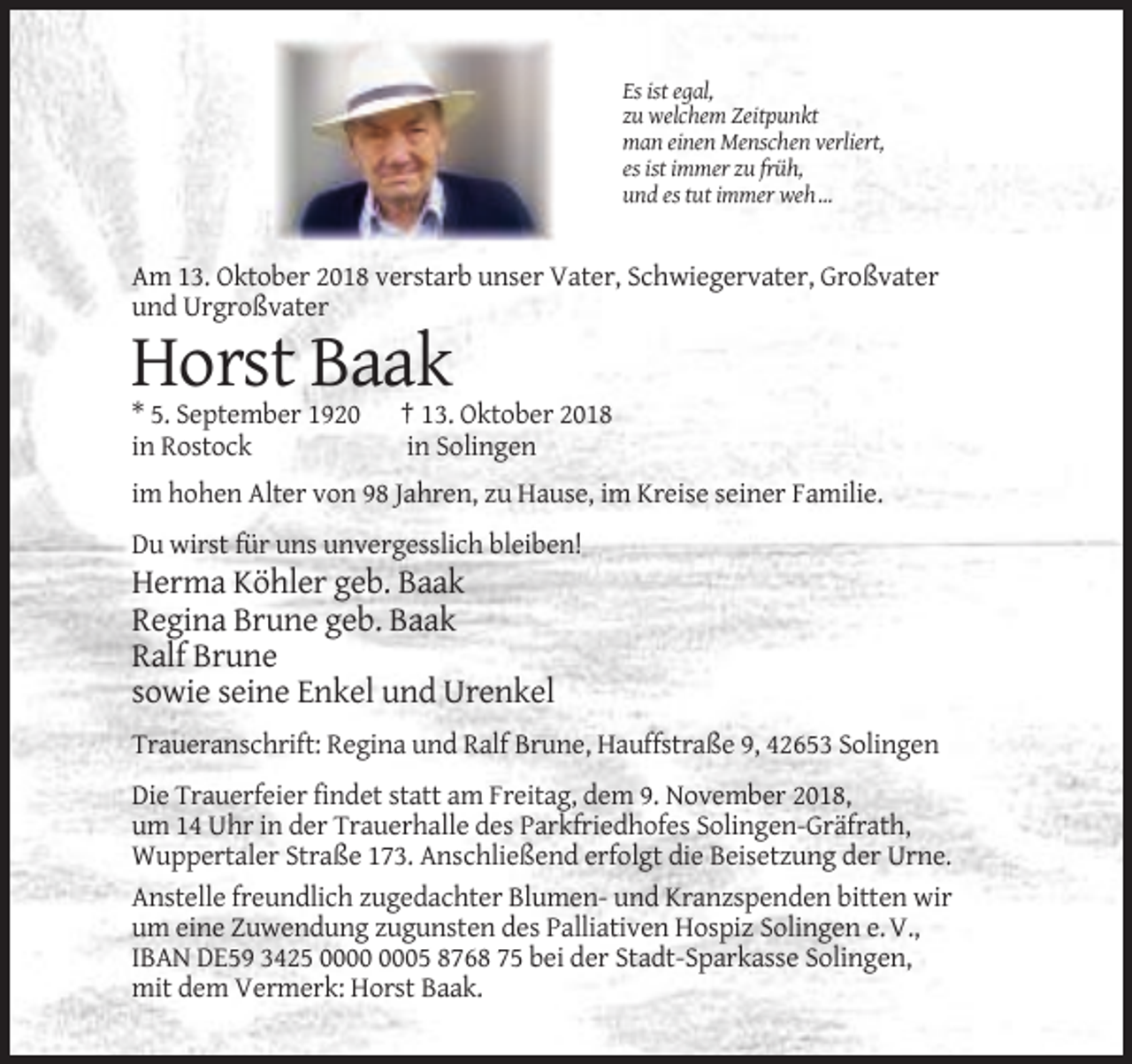 <p>Es ist egal,<br />zu welchem Zeitpunkt<br />man einen Menschen verliert,<br />es ist immer zu früh,<br />und es tut immer weh …</p><p>Am 13. Oktober 2018 verstarb unser Vater, Schwiegervater, Großvater<br />und Urgroßvater</p><p>Horst Baak<br />* 5. September 1920<br />in Rostock</p><p>† 13. Oktober 2018<br />in Solingen</p><p>im hohen Alter von 98 Jahren, zu Hause, im Kreise seiner Familie.<br />Du wirst für uns unvergesslich bleiben!</p><p>Herma Köhler geb. Baak<br />Regina Brune geb. Baak<br />Ralf Brune<br />sowie seine Enkel und Urenkel<br />Traueranschrift: Regina und Ralf Brune, Hauffstraße 9, 42653 Solingen<br />Die Trauerfeier findet statt am Freitag, dem 9. November 2018,<br />um 14 Uhr in der Trauerhalle des Parkfriedhofes Solingen-Gräfrath,<br />Wuppertaler Straße 173. Anschließend erfolgt die Beisetzung der Urne.<br />Anstelle freundlich zugedachter Blumen- und Kranzspenden bitten wir<br />um eine Zuwendung zugunsten des Palliativen Hospiz Solingen e. V.,<br />IBAN DE59 3425 05 8768 75 bei der Stadt-Sparkasse Solingen,<br />mit dem Vermerk: Horst Baak.</p>