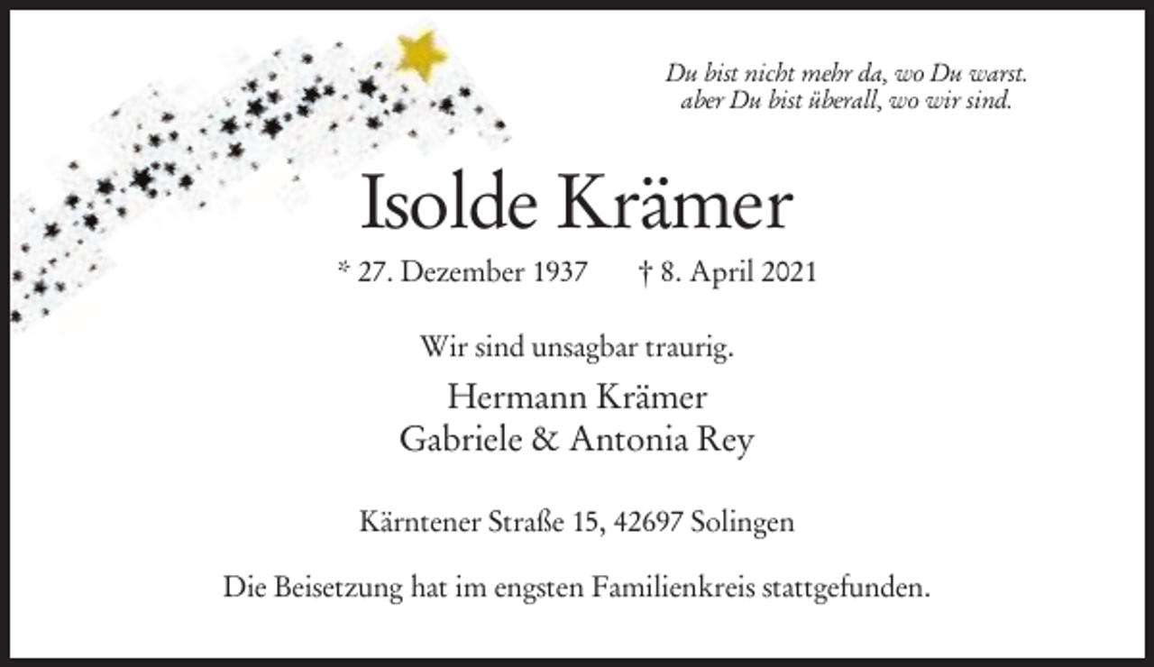 <p>Du bist nicht mehr da, wo Du warst.<br />aber Du bist überall, wo wir sind.</p><p>Isolde Krämer<br />* 27. Dezember 1937</p><p>† 8. April 2021</p><p>Wir sind unsagbar traurig.</p><p>Hermann Krämer<br />Gabriele &amp; Antonia Rey<br />Kärntener Straße 15, 42697 Solingen<br />Die Beisetzung hat im engsten Familienkreis stattgefunden.</p>