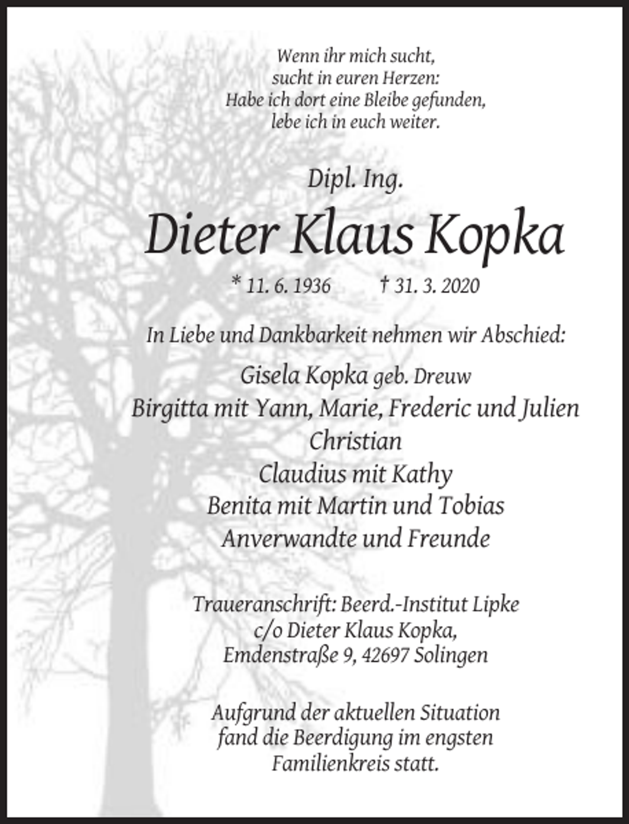 <p>Wenn ihr mich sucht,<br />sucht in euren Herzen:<br />Habe ich dort eine Bleibe gefunden,<br />lebe ich in euch weiter.</p><p>Dipl. Ing.</p><p>Dieter Klaus Kopka<br />* 11. 6. 1936</p><p>† 31. 3. 2020</p><p>In Liebe und Dankbarkeit nehmen wir Abschied:</p><p>Gisela Kopka geb. Dreuw<br />Birgitta mit Yann, Marie, Frederic und Julien<br />Christian<br />Claudius mit Kathy<br />Benita mit Martin und Tobias<br />Anverwandte und Freunde<br />Traueranschrift: Beerd.-Institut Lipke<br />c/o Dieter Klaus Kopka,<br />Emdenstraße 9, 42697 Solingen<br />Aufgrund der aktuellen Situation<br />fand die Beerdigung im engsten<br />Familienkreis statt.</p>