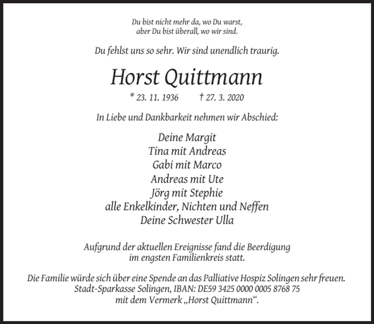 <p>Du bist nicht mehr da, wo Du warst,<br />aber Du bist überall, wo wir sind.</p><p>Du fehlst uns so sehr. Wir sind unendlich traurig.</p><p>Horst Quittmann<br />* 23. 11. 1936</p><p>† 27. 3. 2020</p><p>In Liebe und Dankbarkeit nehmen wir Abschied:</p><p>Deine Margit<br />Tina mit Andreas<br />Gabi mit Marco<br />Andreas mit Ute<br />Jörg mit Stephie<br />alle Enkelkinder, Nichten und Neffen<br />Deine Schwester Ulla<br />Aufgrund der aktuellen Ereignisse fand die Beerdigung<br />im engsten Familienkreis statt.<br />Die Familie würde sich über eine Spende an das Palliative Hospiz Solingen sehr freuen.<br />Stadt-Sparkasse Solingen, IBAN: DE59 3425 05 8768 75<br />mit dem Vermerk „Horst Quittmann“.</p>
