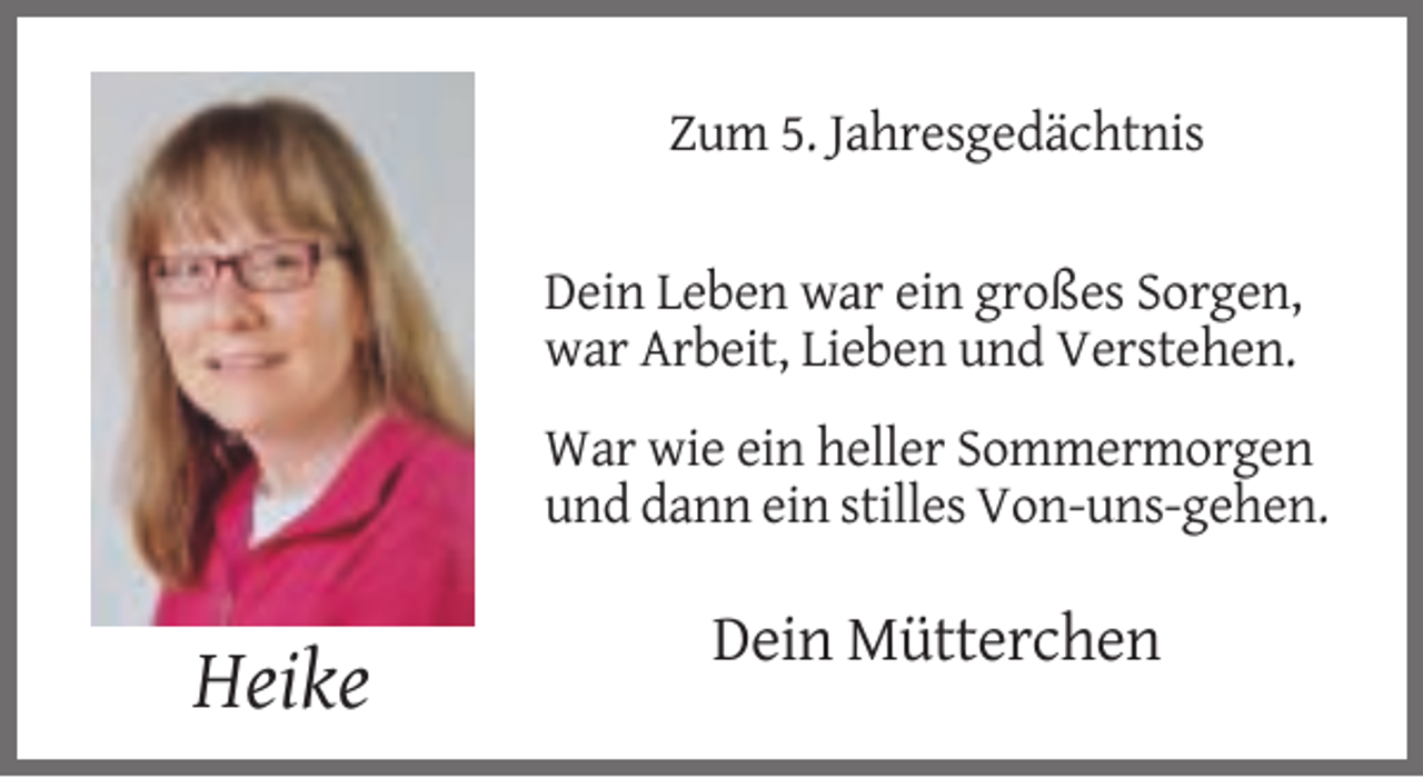 <p>Zum 5. Jahresgedächtnis</p><p>Dein Leben war ein großes Sorgen,<br />war Arbeit, Lieben und Verstehen.<br />War wie ein heller Sommermorgen<br />und dann ein stilles Von-uns-gehen.</p><p>Dein Mütterchen</p><p>Heike</p>