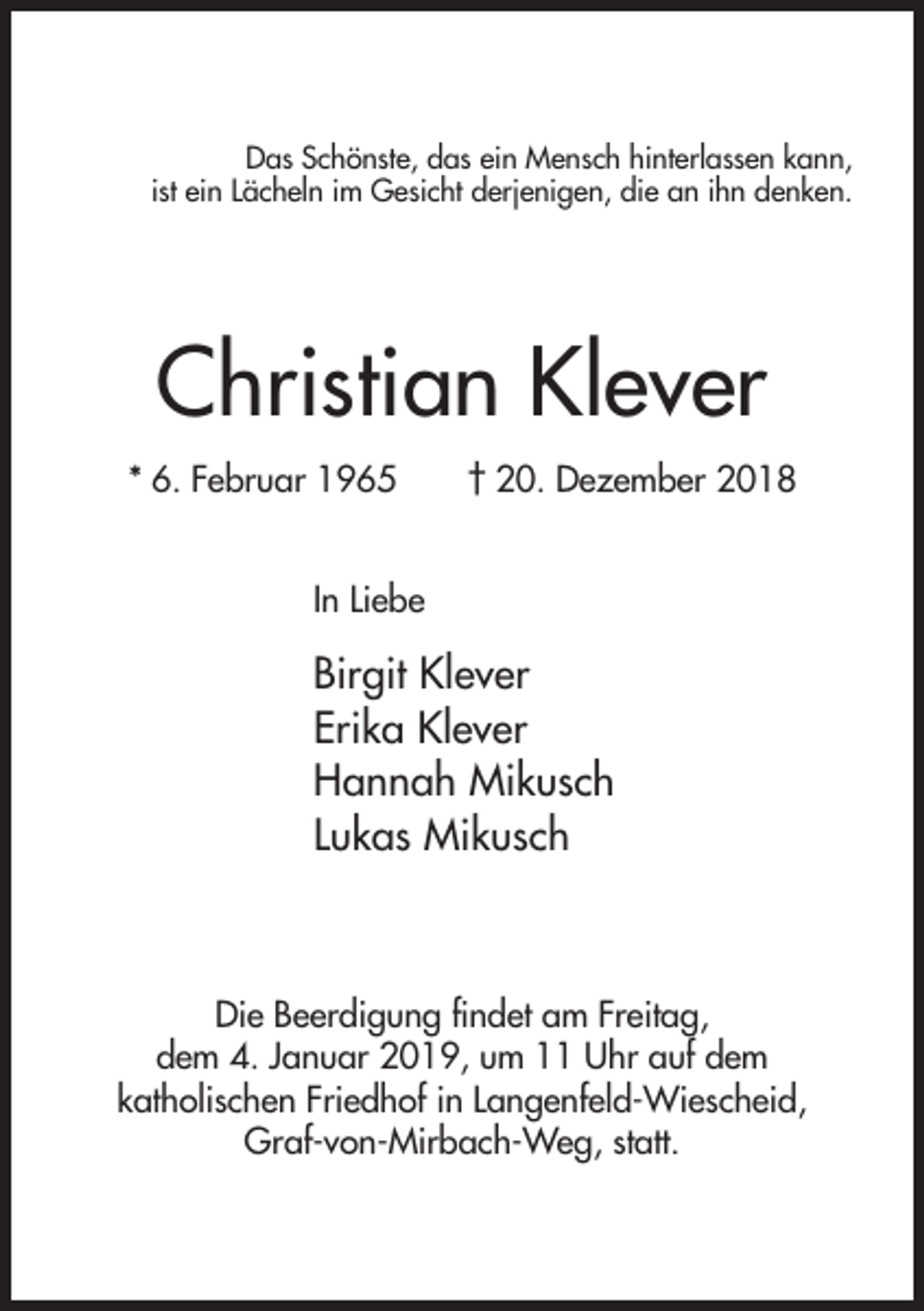 <p>Das Schönste, das ein Mensch hinterlassen kann,<br />ist ein Lächeln im Gesicht derjenigen, die an ihn denken.</p><p>Christian Klever<br />* 6. Februar 1965</p><p>† 20. Dezember 2018</p><p>In Liebe</p><p>Birgit Klever<br />Erika Klever<br />Hannah Mikusch<br />Lukas Mikusch</p><p>Die Beerdigung findet am Freitag,<br />dem 4. Januar 2019, um 11 Uhr auf dem<br />katholischen Friedhof in Langenfeld-Wiescheid,<br />Graf-von-Mirbach-Weg, statt.</p>