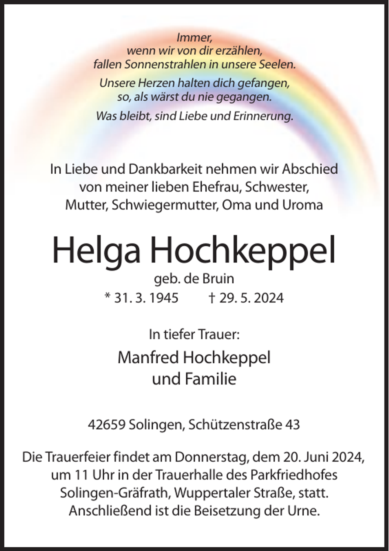 <p>Immer,<br />wenn wir von dir erzählen,<br />fallen Sonnenstrahlen in unsere Seelen.<br />Unsere Herzen halten dich gefangen,<br />so, als wärst du nie gegangen.<br />Was bleibt, sind Liebe und Erinnerung.</p><p>In Liebe und Dankbarkeit nehmen wir Abschied<br />von meiner lieben Ehefrau, Schwester,<br />Mutter, Schwiegermutter, Oma und Uroma</p><p>Helga Hochkeppel<br />geb. de Bruin<br />* 31. 3. 1945<br />† 29. 5. 2024<br />In tiefer Trauer:</p><p>Manfred Hochkeppel<br />und Familie<br />42659 Solingen, Schützenstraße 43<br />Die Trauerfeier findet am Donnerstag, dem 20. Juni 2024,<br />um 11 Uhr in der Trauerhalle des Parkfriedhofes<br />Solingen-Gräfrath, Wuppertaler Straße, statt.<br />Anschließend ist die Beisetzung der Urne.</p>