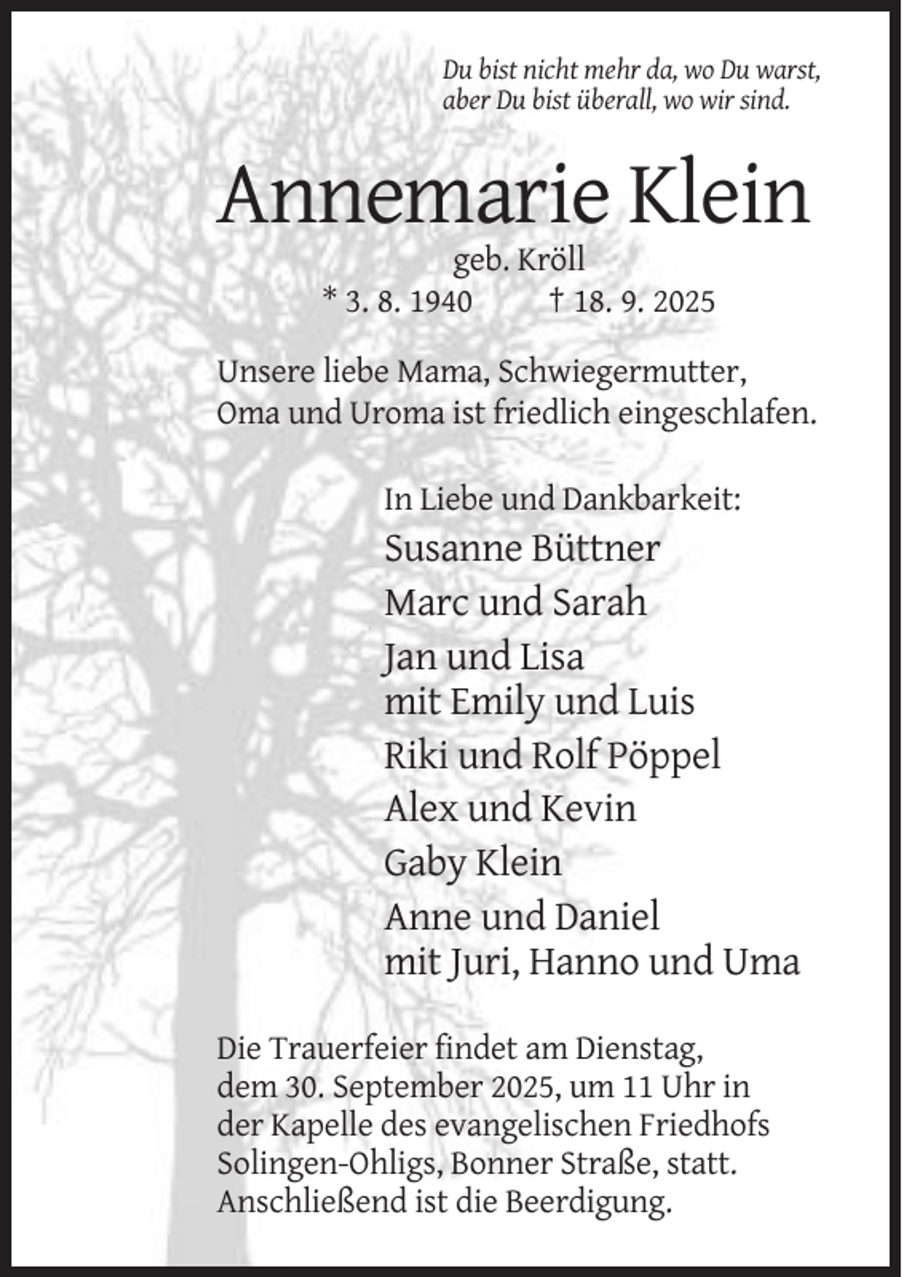 <p>Du bist nicht mehr da, wo Du warst,<br />aber Du bist überall, wo wir sind.</p><p>Annemarie Klein<br />geb. Kröll<br />* 3. 8. 1940<br />† 18. 9. 2025<br />Unsere liebe Mama, Schwiegermutter,<br />Oma und Uroma ist friedlich eingeschlafen.<br />In Liebe und Dankbarkeit:</p><p>Susanne Büttner<br />Marc und Sarah<br />Jan und Lisa<br />mit Emily und Luis<br />Riki und Rolf Pöppel<br />Alex und Kevin<br />Gaby Klein<br />Anne und Daniel<br />mit Juri, Hanno und Uma<br />Die Trauerfeier findet am Dienstag,<br />dem 30. September 2025, um 11 Uhr in<br />der Kapelle des evangelischen Friedhofs<br />Solingen-Ohligs, Bonner Straße, statt.<br />Anschließend ist die Beerdigung.</p>