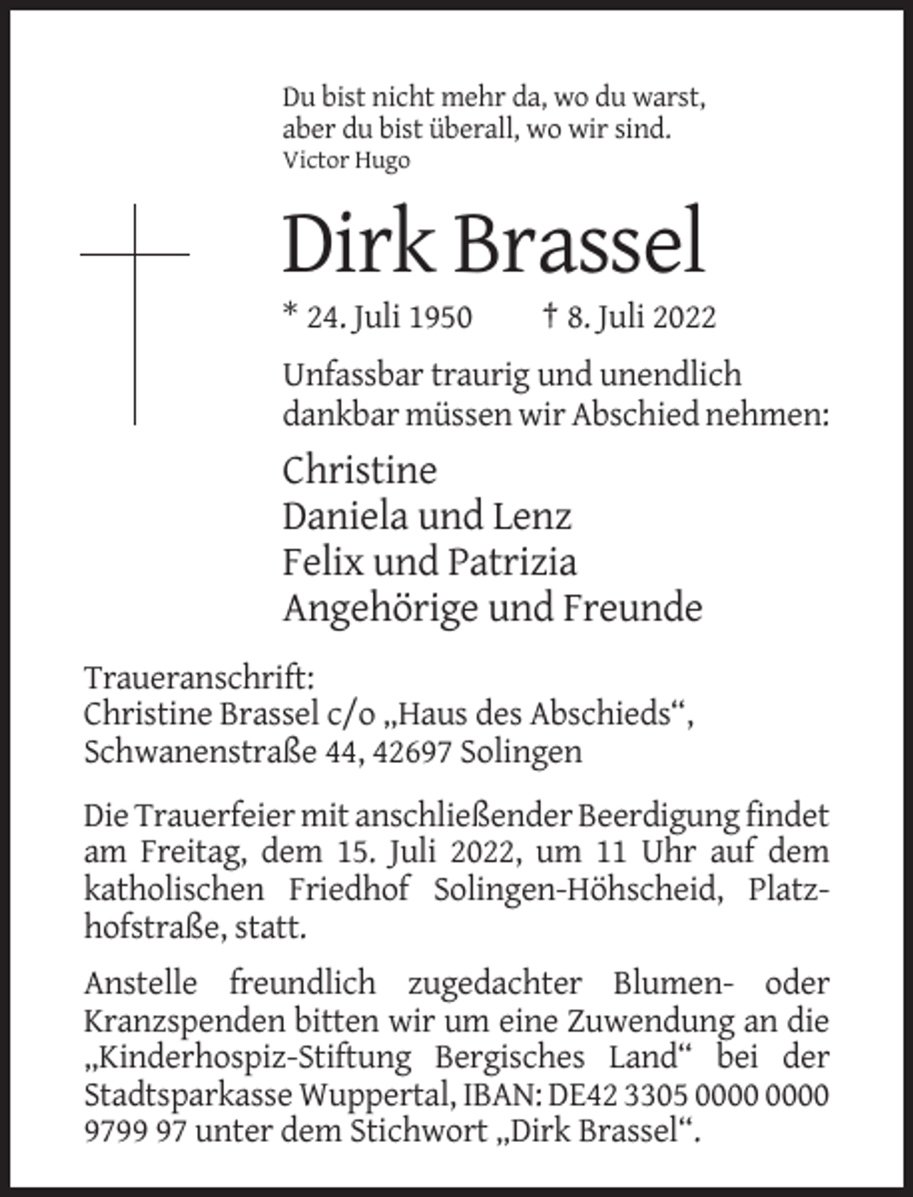 <p>Du bist nicht mehr da, wo du warst,<br />aber du bist überall, wo wir sind.<br />Victor Hugo</p><p>Dirk Brassel<br />* 24. Juli 1950</p><p>† 8. Juli 2022</p><p>Unfassbar traurig und unendlich<br />dankbar müssen wir Abschied nehmen:</p><p>Christine<br />Daniela und Lenz<br />Felix und Patrizia<br />Angehörige und Freunde<br />Traueranschrift:<br />Christine Brassel c/o „Haus des Abschieds“,<br />Schwanenstraße 44, 42697 Solingen<br />Die Trauerfeier mit anschließender Beerdigung findet<br />am Freitag, dem 15. Juli 2022, um 11 Uhr auf dem<br />katholischen Friedhof Solingen-Höhscheid, Platzhofstraße, statt.<br />Anstelle freundlich zugedachter Blumen- oder<br />Kranzspenden bitten wir um eine Zuwendung an die<br />„Kinderhospiz-Stiftung Bergisches Land“ bei der<br />Stadtsparkasse Wuppertal, IBAN: DE42 3305<br />9797 unter dem Stichwort „Dirk Brassel“.</p>