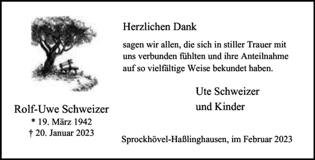 <p>Herzlichen Dank<br />sagen wir allen, die sich in stiller Trauer mit<br />uns verbunden fühlten und ihre Anteilnahme<br />auf so vielfältige Weise bekundet haben.</p><p>Rolf-Uwe Schweizer<br />* 19. März 1942<br />† 20. Januar 2023</p><p>Ute Schweizer<br />und Kinder<br />Sprockhövel-Haßlinghausen, im Februar 2023</p>