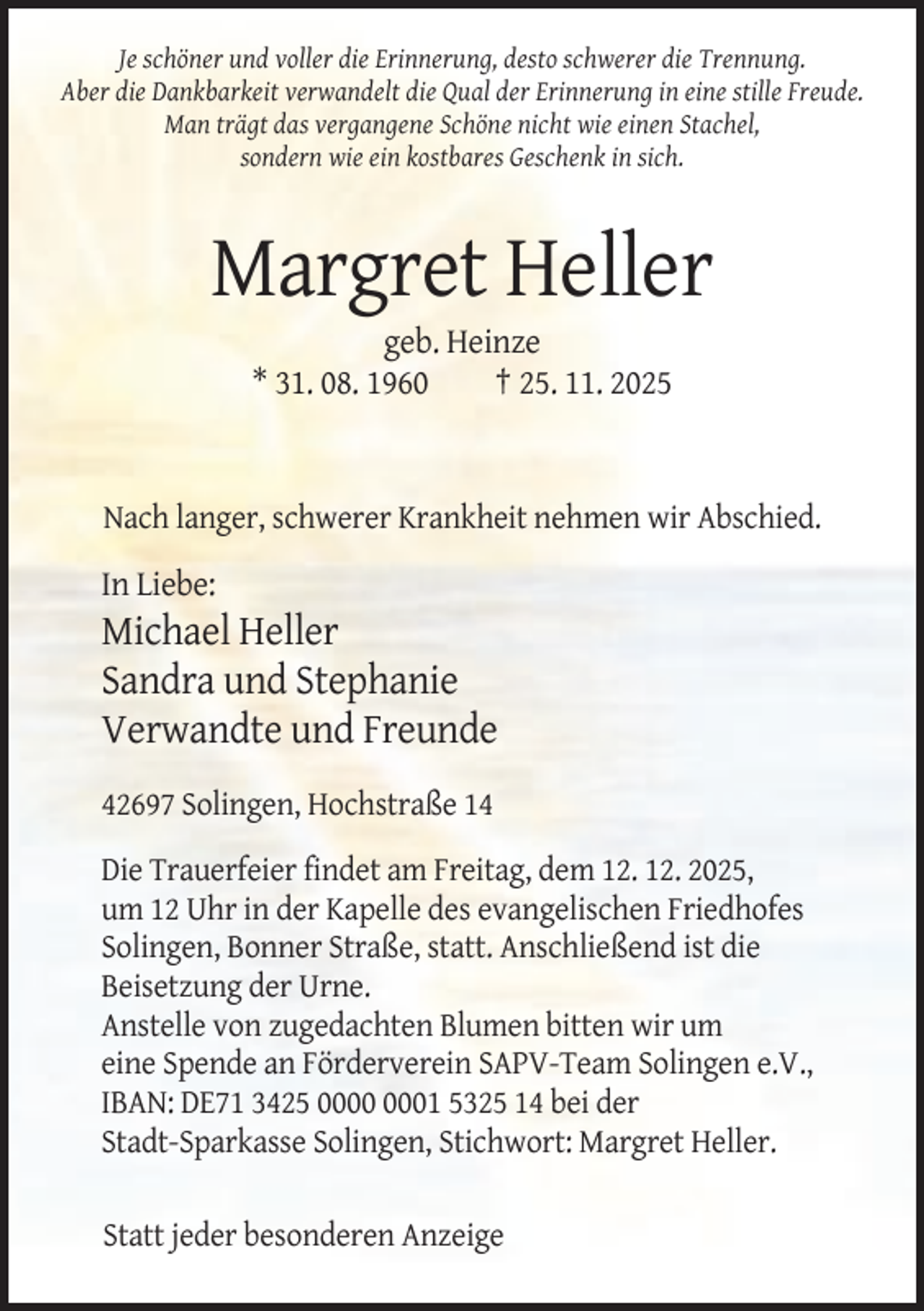 <p>Je schöner und voller die Erinnerung, desto schwerer die Trennung.<br />Aber die Dankbarkeit verwandelt die Qual der Erinnerung in eine stille Freude.<br />Man trägt das vergangene Schöne nicht wie einen Stachel,<br />sondern wie ein kostbares Geschenk in sich.</p><p>Margret Heller<br />geb. Heinze<br />* 31. 08. 1960<br />† 25. 11. 2025</p><p>Nach langer, schwerer Krankheit nehmen wir Abschied.</p><p>In Liebe:</p><p>Michael Heller<br />Sandra und Stephanie<br />Verwandte und Freunde<br />42697 Solingen, Hochstraße 14<br />Die Trauerfeier findet am Freitag, dem 12. 12. 2025,<br />um 12 Uhr in der Kapelle des evangelischen Friedhofes<br />Solingen, Bonner Straße, statt. Anschließend ist die<br />Beisetzung der Urne.<br />Anstelle von zugedachten Blumen bitten wir um<br />eine Spende an Förderverein SAPV-Team Solingen e.V.,<br />IBAN: DE71 3425 01 5325 14 bei der<br />Stadt-Sparkasse Solingen, Stichwort: Margret Heller.<br />Statt jeder besonderen Anzeige</p>