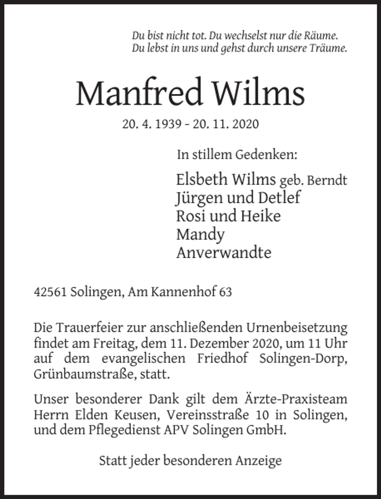 <p>Du bist nicht tot. Du wechselst nur die Räume.<br />Du lebst in uns und gehst durch unsere Träume.</p><p>Manfred Wilms<br />20. 4. 1939 - 20. 11. 2020<br />In stillem Gedenken:</p><p>Elsbeth Wilms geb. Berndt<br />Jürgen und Detlef<br />Rosi und Heike<br />Mandy<br />Anverwandte<br />42561 Solingen, Am Kannenhof 63<br />Die Trauerfeier zur anschließenden Urnenbeisetzung<br />findet am Freitag, dem 11. Dezember 2020, um 11 Uhr<br />auf dem evangelischen Friedhof Solingen-Dorp,<br />Grünbaumstraße, statt.<br />Unser besonderer Dank gilt dem Ärzte-Praxisteam<br />Herrn Elden Keusen, Vereinsstraße 10 in Solingen,<br />und dem Pflegedienst APV Solingen GmbH.<br />Statt jeder besonderen Anzeige</p>
