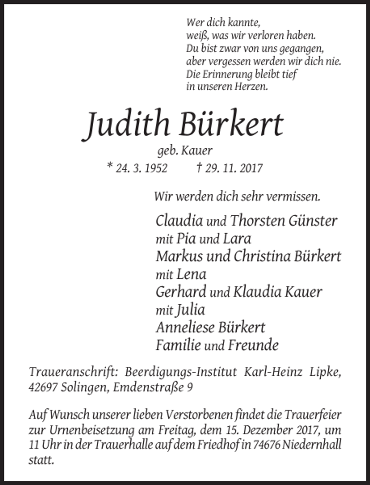 <p>Wer dich kannte,<br />weiß, was wir verloren haben.<br />Du bist zwar von uns gegangen,<br />aber vergessen werden wir dich nie.<br />Die Erinnerung bleibt tief<br />in unseren Herzen.</p><p>Judith Bürkert<br />geb. Kauer<br />* 24. 3. 1952<br />† 29. 11. 2017<br />Wir werden dich sehr vermissen.</p><p>Claudia und Thorsten Günster<br />mit Pia und Lara<br />Markus und Christina Bürkert<br />mit Lena<br />Gerhard und Klaudia Kauer<br />mit Julia<br />Anneliese Bürkert<br />Familie und Freunde<br />Traueranschrift: Beerdigungs-Institut Karl-Heinz Lipke,<br />42697 Solingen, Emdenstraße 9<br />Auf Wunsch unserer lieben Verstorbenen findet die Trauerfeier<br />zur Urnenbeisetzung am Freitag, dem 15. Dezember 2017, um<br />11 Uhr in der Trauerhalle auf dem Friedhof in 74676 Niedernhall<br />statt.</p>