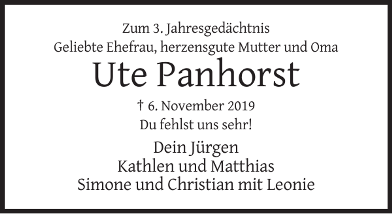 <p>Zum 3. Jahresgedächtnis<br />Geliebte Ehefrau, herzensgute Mutter und Oma</p><p>Ute Panhorst<br />† 6. November 2019<br />Du fehlst uns sehr!</p><p>Dein Jürgen<br />Kathlen und Matthias<br />Simone und Christian mit Leonie</p>