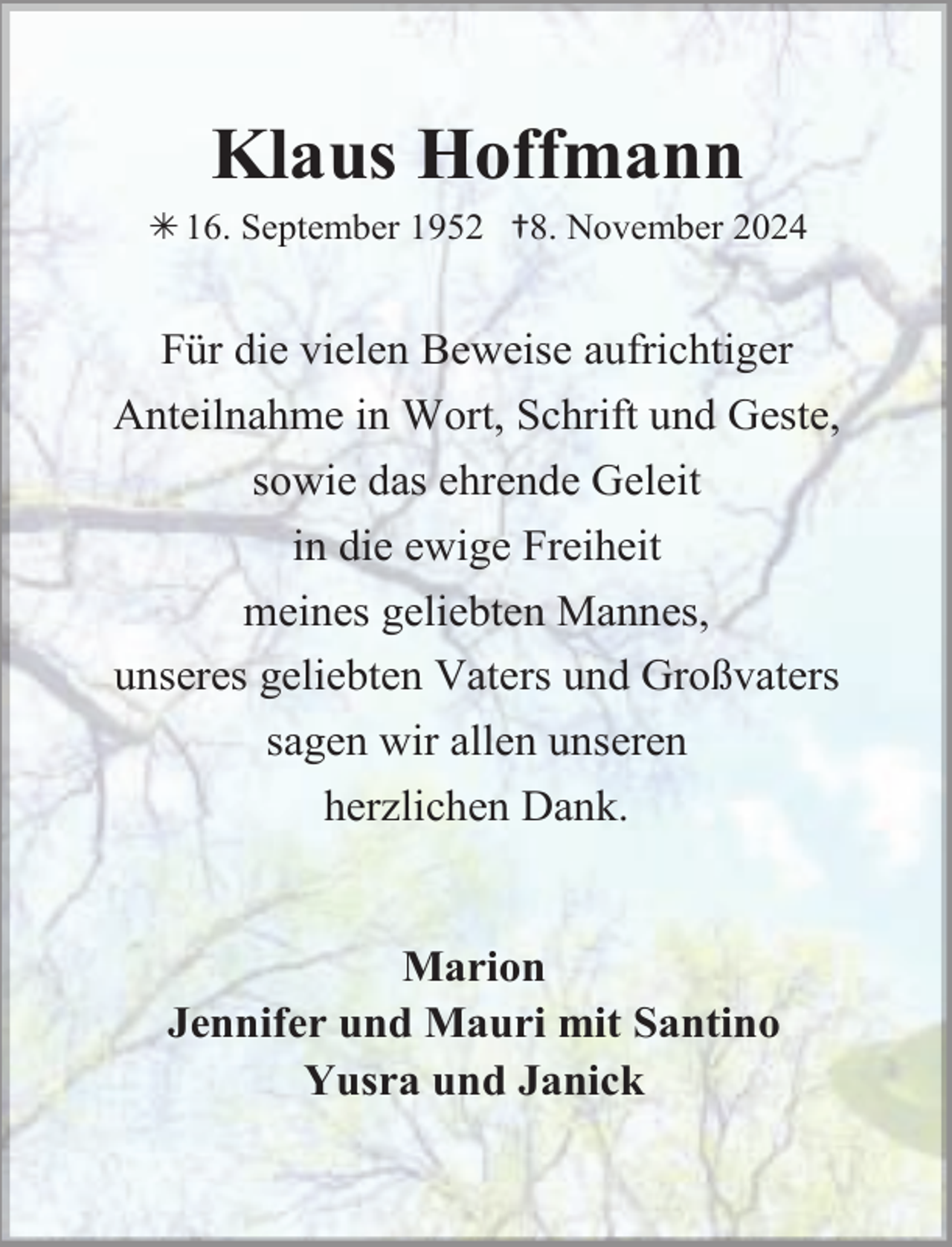 <p>Klaus Hoffmann</p><p> 16. September 1952 †8. November 2024</p><p>Für die vielen Beweise aufrichtiger<br />Anteilnahme in Wort, Schrift und Geste,<br />sowie das ehrende Geleit<br />in die ewige Freiheit<br />meines geliebten Mannes,<br />unseres geliebten Vaters und Großvaters<br />sagen wir allen unseren<br />herzlichen Dank.<br />Marion<br />Jennifer und Mauri mit Santino<br />Yusra und Janick</p>