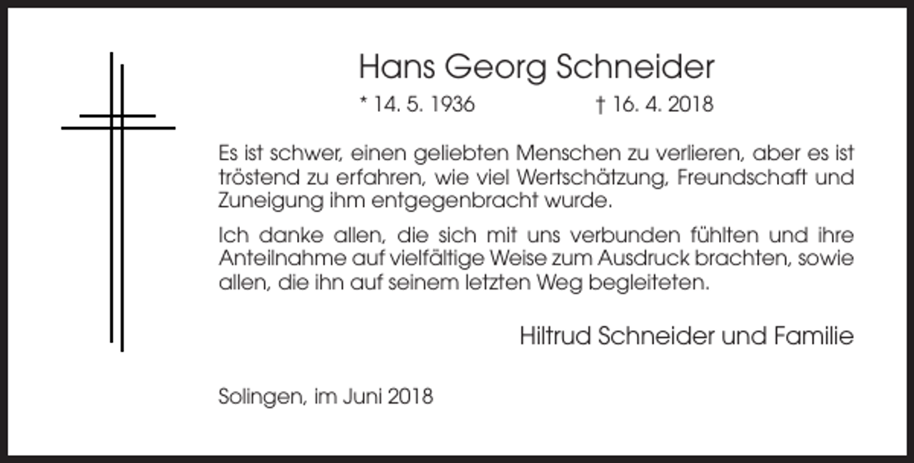 <p>Hans Georg Schneider<br />* 14. 5. 1936</p><p>† 16. 4. 2018</p><p>Es ist schwer, einen geliebten Menschen zu verlieren, aber es ist<br />tröstend zu erfahren, wie viel Wertschätzung, Freundschaft und<br />Zuneigung ihm entgegenbracht wurde.<br />Ich danke allen, die sich mit uns verbunden fühlten und ihre<br />Anteilnahme auf vielfältige Weise zum Ausdruck brachten, sowie<br />allen, die ihn auf seinem letzten Weg begleiteten.</p><p>Hiltrud Schneider und Familie<br />Solingen, im Juni 2018</p>