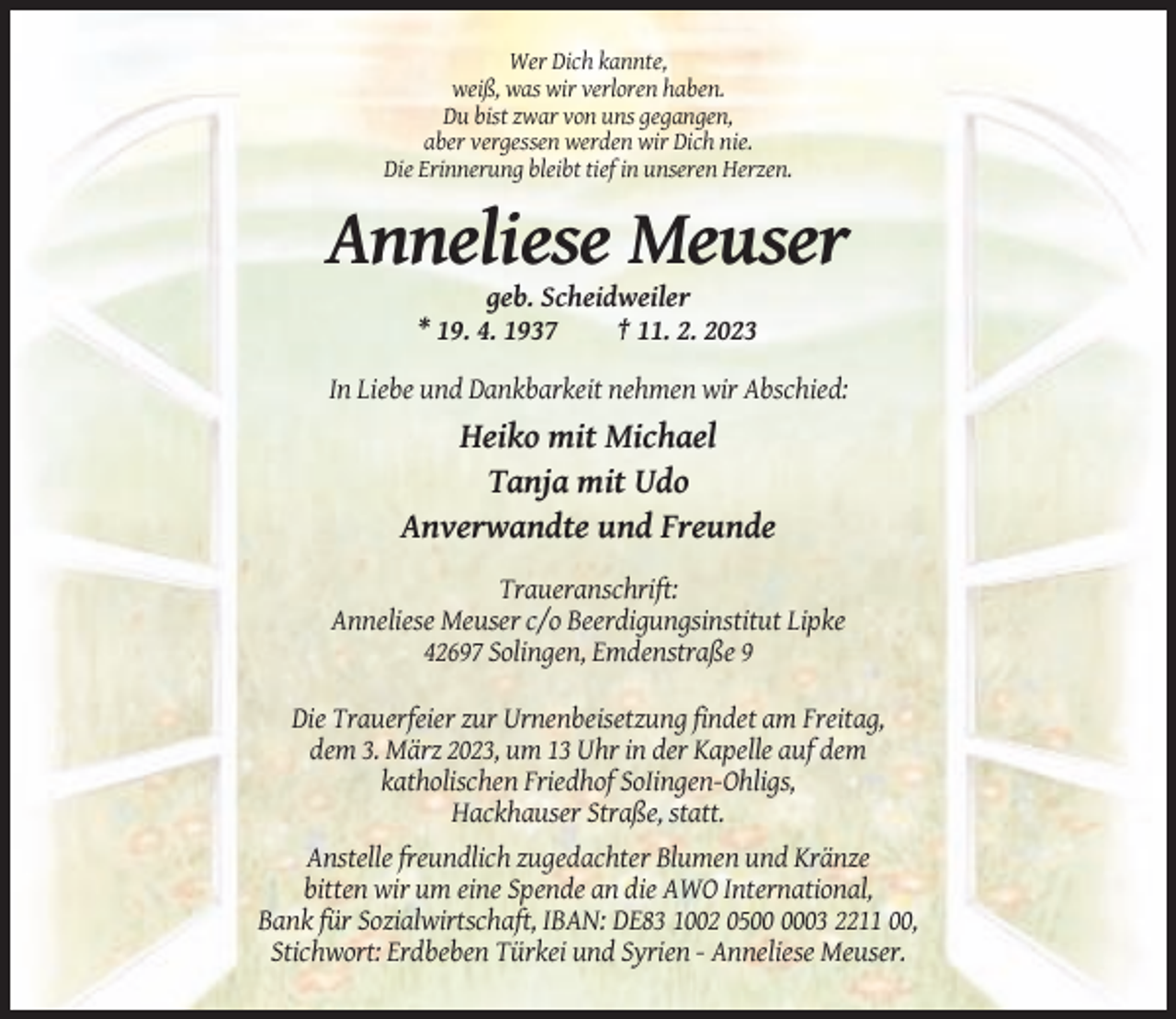 <p>Wer Dich kannte,<br />weiß, was wir verloren haben.<br />Du bist zwar von uns gegangen,<br />aber vergessen werden wir Dich nie.<br />Die Erinnerung bleibt tief in unseren Herzen.</p><p>Anneliese Meuser<br />geb. Scheidweiler<br />* 19. 4. 1937<br />† 11. 2. 2023<br />In Liebe und Dankbarkeit nehmen wir Abschied:</p><p>Heiko mit Michael<br />Tanja mit Udo<br />Anverwandte und Freunde<br />Traueranschrift:<br />Anneliese Meuser c/o Beerdigungsinstitut Lipke<br />42697 Solingen, Emdenstraße 9<br />Die Trauerfeier zur Urnenbeisetzung findet am Freitag,<br />dem 3. März 2023, um 13 Uhr in der Kapelle auf dem<br />katholischen Friedhof SoIingen-Ohligs,<br />Hackhauser Straße, statt.<br />Anstelle freundlich zugedachter Blumen und Kränze<br />bitten wir um eine Spende an die AWO International,<br />Bank für Sozialwirtschaft, IBAN: DE83 1002 0503 2211 00,<br />Stichwort: Erdbeben Türkei und Syrien - Anneliese Meuser.</p>