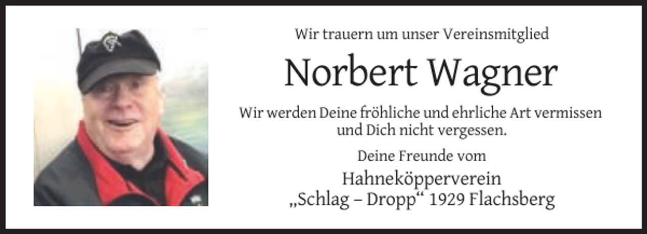 <p>Wir trauern um unser Vereinsmitglied</p><p>Norbert Wagner<br />Wir werden Deine fröhliche und ehrliche Art vermissen<br />und Dich nicht vergessen.<br />Deine Freunde vom</p><p>Hahneköpperverein<br />„Schlag – Dropp“ 1929 Flachsberg</p>