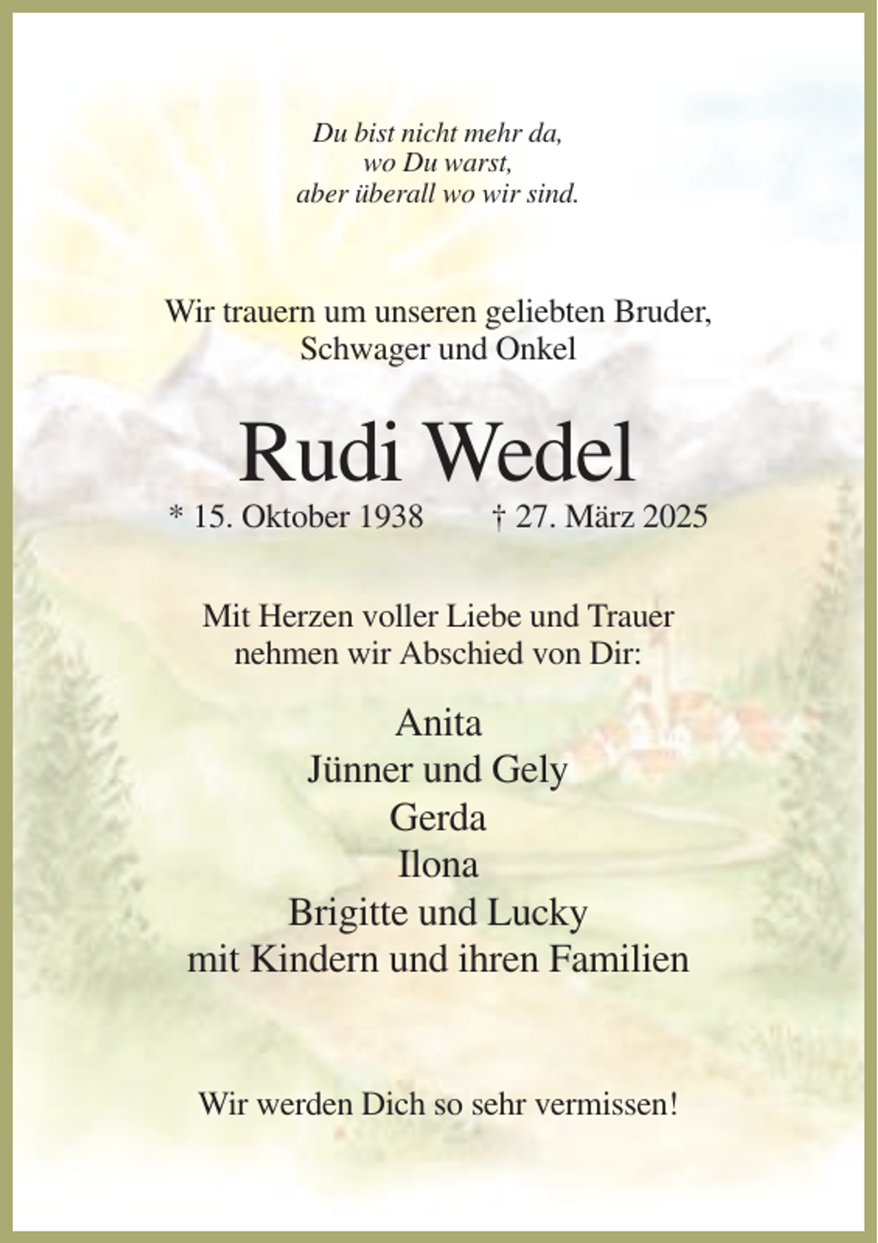 <p>Du bist nicht mehr da,<br />wo Du warst,<br />aber überall wo wir sind.</p><p>Wir trauern um unseren geliebten Bruder,<br />Schwager und Onkel</p><p>Rudi Wedel<br />* 15. Oktober 1938</p><p>† 27. März 2025</p><p>Mit Herzen voller Liebe und Trauer<br />nehmen wir Abschied von Dir:</p><p>Anita<br />Jünner und Gely<br />Gerda<br />Ilona<br />Brigitte und Lucky<br />mit Kindern und ihren Familien</p><p>Wir werden Dich so sehr vermissen!</p>