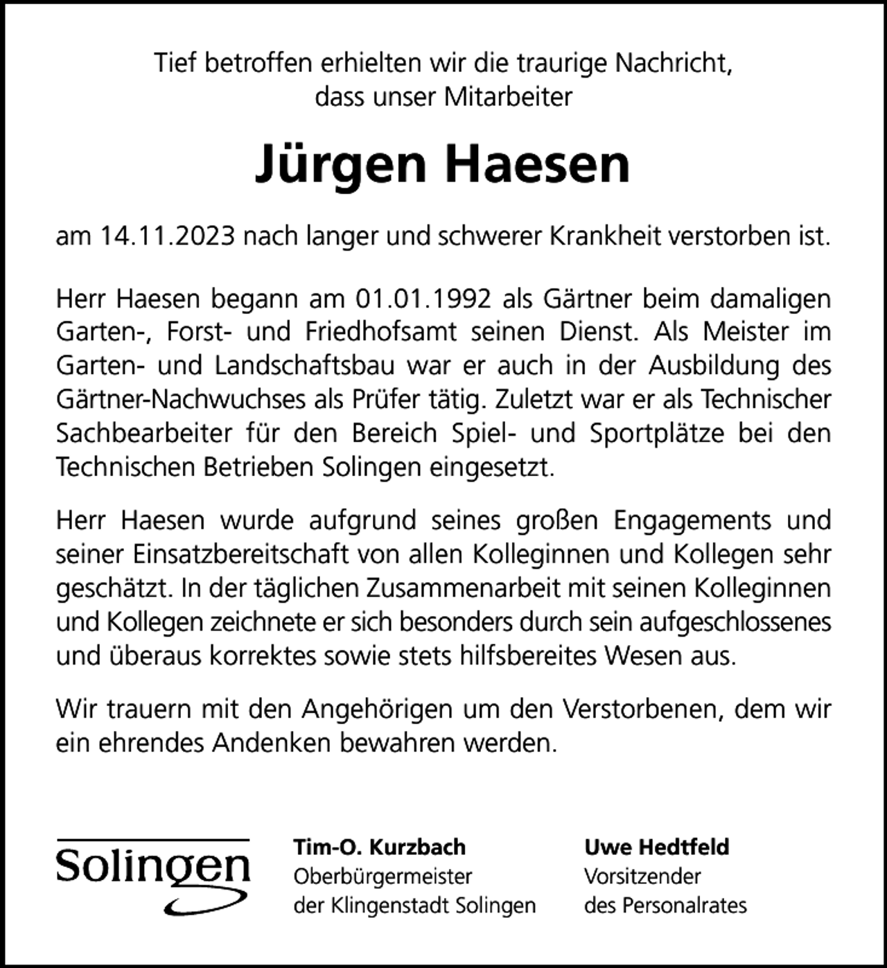 <p>Tief betroffen erhielten wir die traurige Nachricht,<br />dass unser Mitarbeiter</p><p>Jürgen Haesen<br />am 14.11.2023 nach langer und schwerer Krankheit verstorben ist.<br />Herr Haesen begann am 01.01.1992 als Gärtner beim damaligen<br />Garten-, Forst- und Friedhofsamt seinen Dienst. Als Meister im<br />Garten- und Landschaftsbau war er auch in der Ausbildung des<br />Gärtner-Nachwuchses als Prüfer tätig. Zuletzt war er als Technischer<br />Sachbearbeiter für den Bereich Spiel- und Sportplätze bei den<br />Technischen Betrieben Solingen eingesetzt.<br />Herr Haesen wurde aufgrund seines großen Engagements und<br />seiner Einsatzbereitschaft von allen Kolleginnen und Kollegen sehr<br />geschätzt. In der täglichen Zusammenarbeit mit seinen Kolleginnen<br />und Kollegen zeichnete er sich besonders durch sein aufgeschlossenes<br />und überaus korrektes sowie stets hilfsbereites Wesen aus.<br />Wir trauern mit den Angehörigen um den Verstorbenen, dem wir<br />ein ehrendes Andenken bewahren werden.</p><p>Tim-O. Kurzbach<br />Oberbürgermeister<br />der Klingenstadt Solingen</p><p>Uwe Hedtfeld<br />Vorsitzender<br />des Personalrates</p>