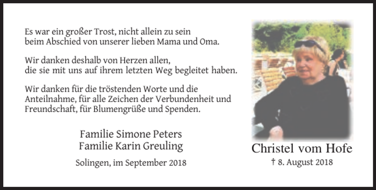 <p>Es war ein großer Trost, nicht allein zu sein<br />beim Abschied von unserer lieben Mama und Oma.<br />Wir danken deshalb von Herzen allen,<br />die sie mit uns auf ihrem letzten Weg begleitet haben.<br />Wir danken für die tröstenden Worte und die<br />Anteilnahme, für alle Zeichen der Verbundenheit und<br />Freundschaft, für Blumengrüße und Spenden.</p><p>Familie Simone Peters<br />Familie Karin Greuling</p><p>Christel vom Hofe</p><p>Solingen, im September 2018</p><p>† 8. August 2018</p>