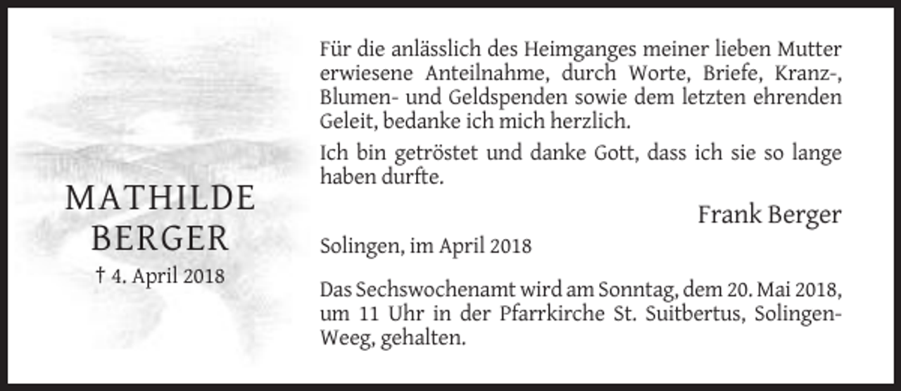 <p>Für die anlässlich des Heimganges meiner lieben Mutter<br />erwiesene Anteilnahme, durch Worte, Briefe, Kranz-,<br />Blumen- und Geldspenden sowie dem letzten ehrenden<br />Geleit, bedanke ich mich herzlich.<br />Ich bin getröstet und danke Gott, dass ich sie so lange<br />haben durfte.</p><p>MATHILDE<br />BERGER</p><p>Frank Berger<br />Solingen, im April 2018</p><p>† 4. April 2018<br />Das Sechswochenamt wird am Sonntag, dem 20. Mai 2018,<br />um 11 Uhr in der Pfarrkirche St. Suitbertus, SolingenWeeg, gehalten.</p>