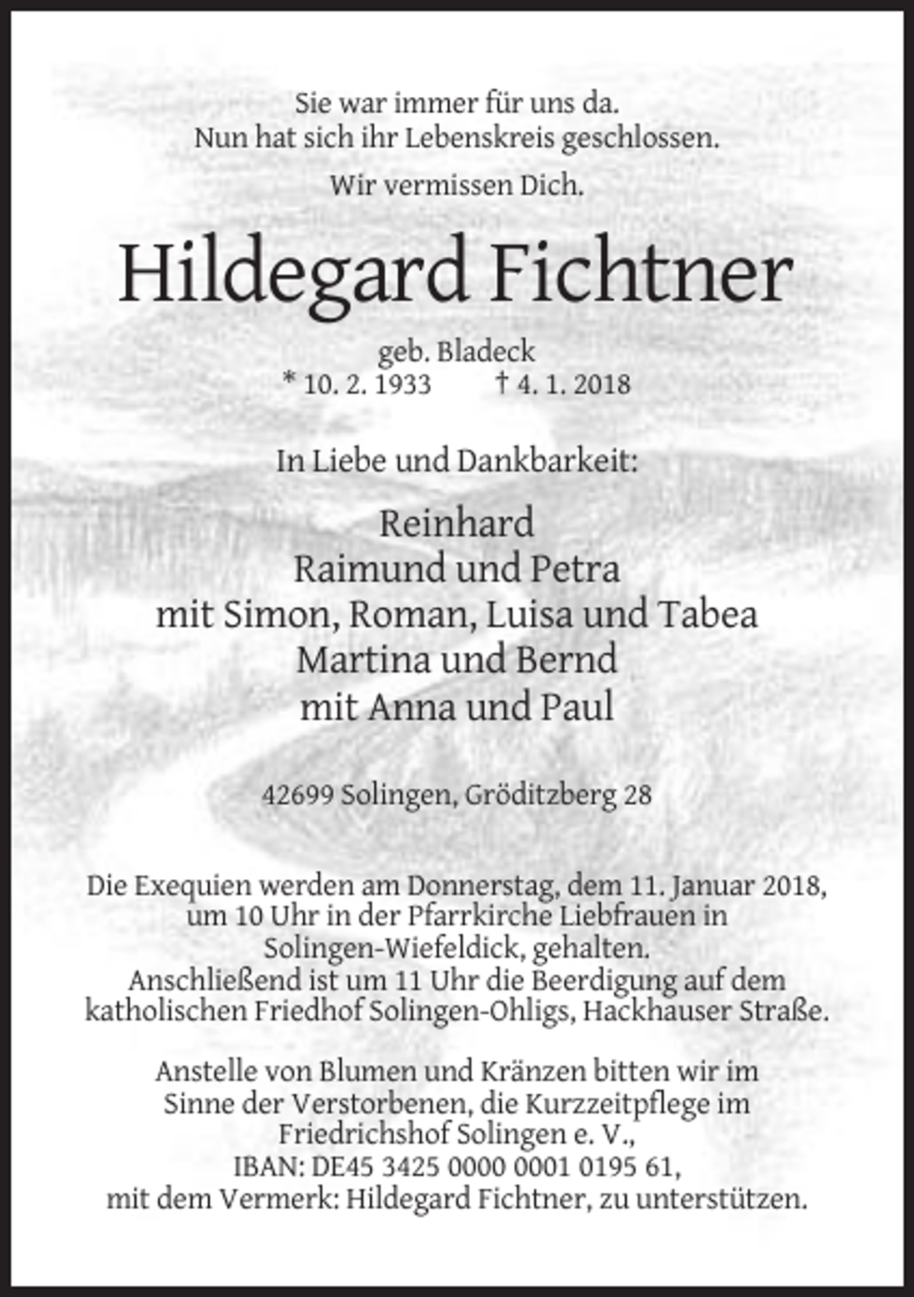 <p>Sie war immer für uns da.<br />Nun hat sich ihr Lebenskreis geschlossen.<br />Wir vermissen Dich.</p><p>Hildegard Fichtner<br />geb. Bladeck<br />* 10. 2. 1933<br />† 4. 1. 2018</p><p>In Liebe und Dankbarkeit:</p><p>Reinhard<br />Raimund und Petra<br />mit Simon, Roman, Luisa und Tabea<br />Martina und Bernd<br />mit Anna und Paul<br />42699 Solingen, Gröditzberg 28<br />Die Exequien werden am Donnerstag, dem 11. Januar 2018,<br />um 10 Uhr in der Pfarrkirche Liebfrauen in<br />Solingen-Wiefeldick, gehalten.<br />Anschließend ist um 11 Uhr die Beerdigung auf dem<br />katholischen Friedhof Solingen-Ohligs, Hackhauser Straße.<br />Anstelle von Blumen und Kränzen bitten wir im<br />Sinne der Verstorbenen, die Kurzzeitpflege im<br />Friedrichshof Solingen e. V.,<br />IBAN: DE45 3425 01 0195 61,<br />mit dem Vermerk: Hildegard Fichtner, zu unterstützen.</p>