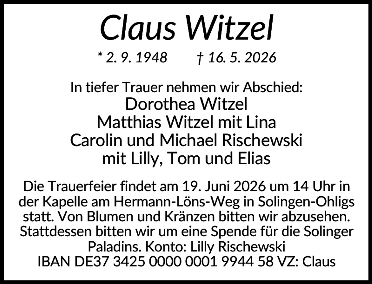 <p>Claus Witzel<br />* 2. 9. 1948</p><p>† 16. 5. 2026</p><p>In tiefer Trauer nehmen wir Abschied:</p><p>Dorothea Witzel<br />Matthias Witzel mit Lina<br />Carolin und Michael Rischewski<br />mit Lilly, Tom und Elias<br />Die Trauerfeier findet am 19. Juni 2026 um 14 Uhr in<br />der Kapelle am Hermann-Löns-Weg in Solingen-Ohligs<br />statt. Von Blumen und Kränzen bitten wir abzusehen.<br />Stattdessen bitten wir um eine Spende für die Solinger<br />Paladins. Konto: Lilly Rischewski<br />IBAN DE37 3425 01 9944 58 VZ: Claus</p>