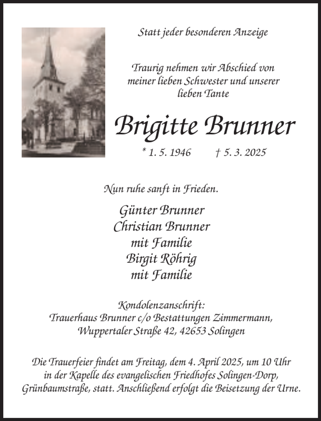 <p>Statt jeder besonderen Anzeige<br />Traurig nehmen wir Abschied von<br />meiner lieben Schwester und unserer<br />lieben Tante</p><p>Brigitte Brunner<br />* 1. 5. 1946</p><p>† 5. 3. 2025</p><p>Nun ruhe sanft in Frieden.</p><p>Günter Brunner<br />Christian Brunner<br />mit Familie<br />Birgit Röhrig<br />mit Familie<br />Kondolenzanschrift:<br />Trauerhaus Brunner c/o Bestattungen Zimmermann,<br />Wuppertaler Straße 42, 42653 Solingen<br />Die Trauerfeier findet am Freitag, dem 4. April 2025, um 10 Uhr<br />in der Kapelle des evangelischen Friedhofes Solingen-Dorp,<br />Grünbaumstraße, statt. Anschließend erfolgt die Beisetzung der Urne.</p>