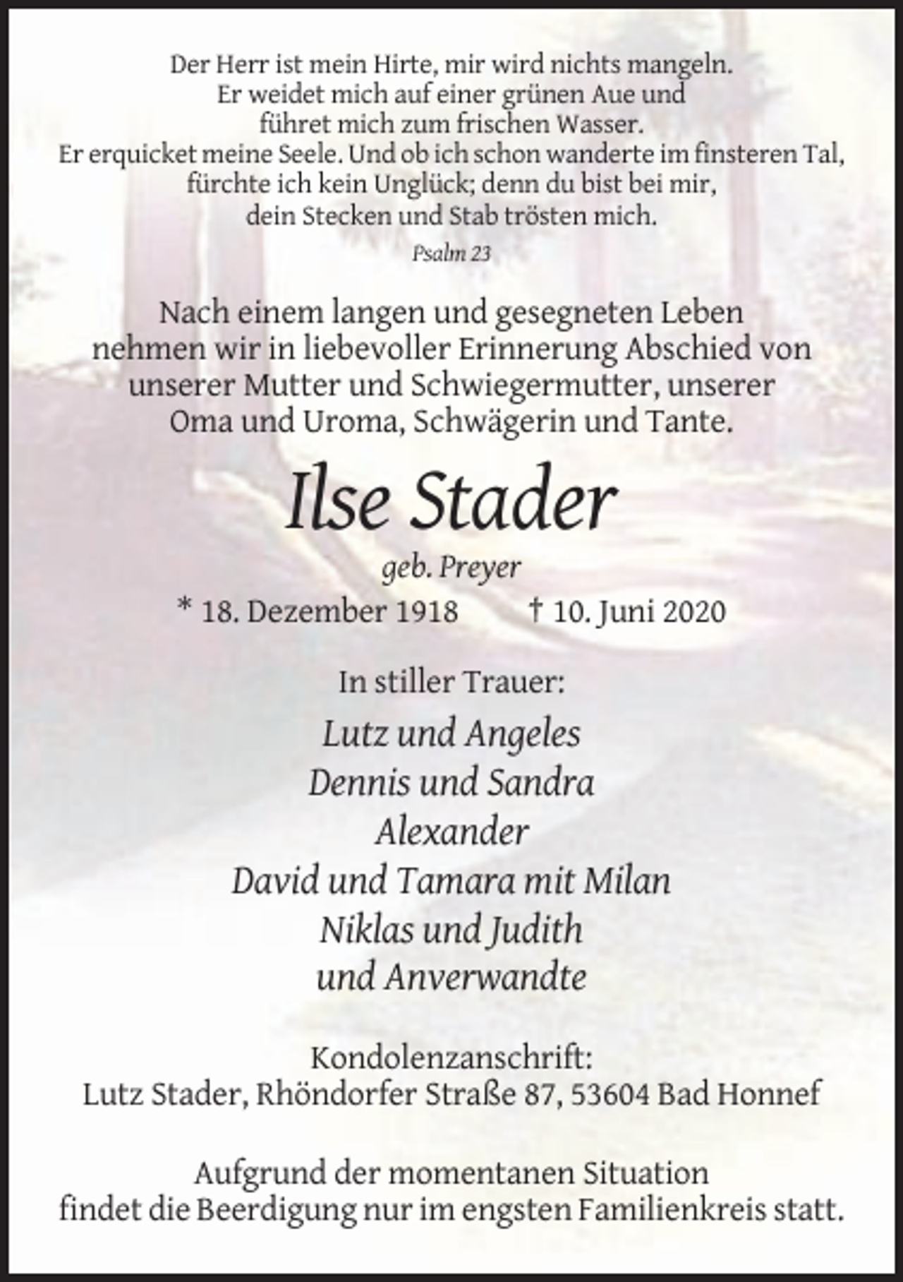 <p>Der Herr ist mein Hirte, mir wird nichts mangeln.<br />Er weidet mich auf einer grünen Aue und<br />führet mich zum frischen Wasser.<br />Er erquicket meine Seele. Und ob ich schon wanderte im finsteren Tal,<br />fürchte ich kein Unglück; denn du bist bei mir,<br />dein Stecken und Stab trösten mich.<br />Psalm 23</p><p>Nach einem langen und gesegneten Leben<br />nehmen wir in liebevoller Erinnerung Abschied von<br />unserer Mutter und Schwiegermutter, unserer<br />Oma und Uroma, Schwägerin und Tante.</p><p>Ilse Stader<br />geb. Preyer<br />* 18. Dezember 1918<br />† 10. Juni 2020<br />In stiller Trauer:</p><p>Lutz und Angeles<br />Dennis und Sandra<br />Alexander<br />David und Tamara mit Milan<br />Niklas und Judith<br />und Anverwandte<br />Kondolenzanschrift:<br />Lutz Stader, Rhöndorfer Straße 87, 53604 Bad Honnef<br />Aufgrund der momentanen Situation<br />findet die Beerdigung nur im engsten Familienkreis statt.</p>